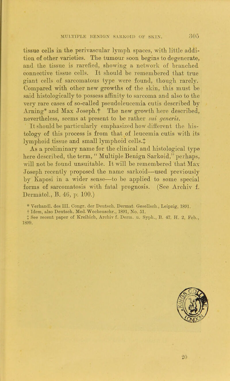 tissue cells iu tlie perivascular lymph spaces, with little addi- tion of other varieties. The tumour soon begins to degenerate, and the tissue is rarefied, showing a network of branched connective tissue cells. It should be remembered that true giant cells of sarcomatous type were found, though rarely. Compared with other new growths of the skin, this must be said histologically to possess affinity to sarcoma and also to the very rare cases of so-called pseudoleucemia cutis described by Arning* and Max Joseph.f The new growth here described, nevertheless, seems at present to be rather sui generis. It should be particularly emphasized how different the his- tology of this process is from that of leucemia cutis with its lymphoid tissue and small lymphoid cells.| As a preliminary name for the clinical and histological type here described, the term, “ Multiple Benign Sarkoid,” perhaps, will not be found unsuitable. It will be remembered that Max Joseph recently proposed the name sarkoid—used previously by Kaposi in a wider sense—to be applied to some special forms of sarcomatosis with fatal prognosis. (See Archiv f. Dermatol., B. 46, p. 100.) * Verhandl. des III. Congr. der Deutsch. Dermat. Gesellsch., Leipzig, 1891. f Idem, also Deutsch. Med. Wochenschr., 1891, No. 51. % See recent paper of Kreibich, Archiv f. Derm. u. Syph., B. 47. H. 2, Feb., 1899. 20