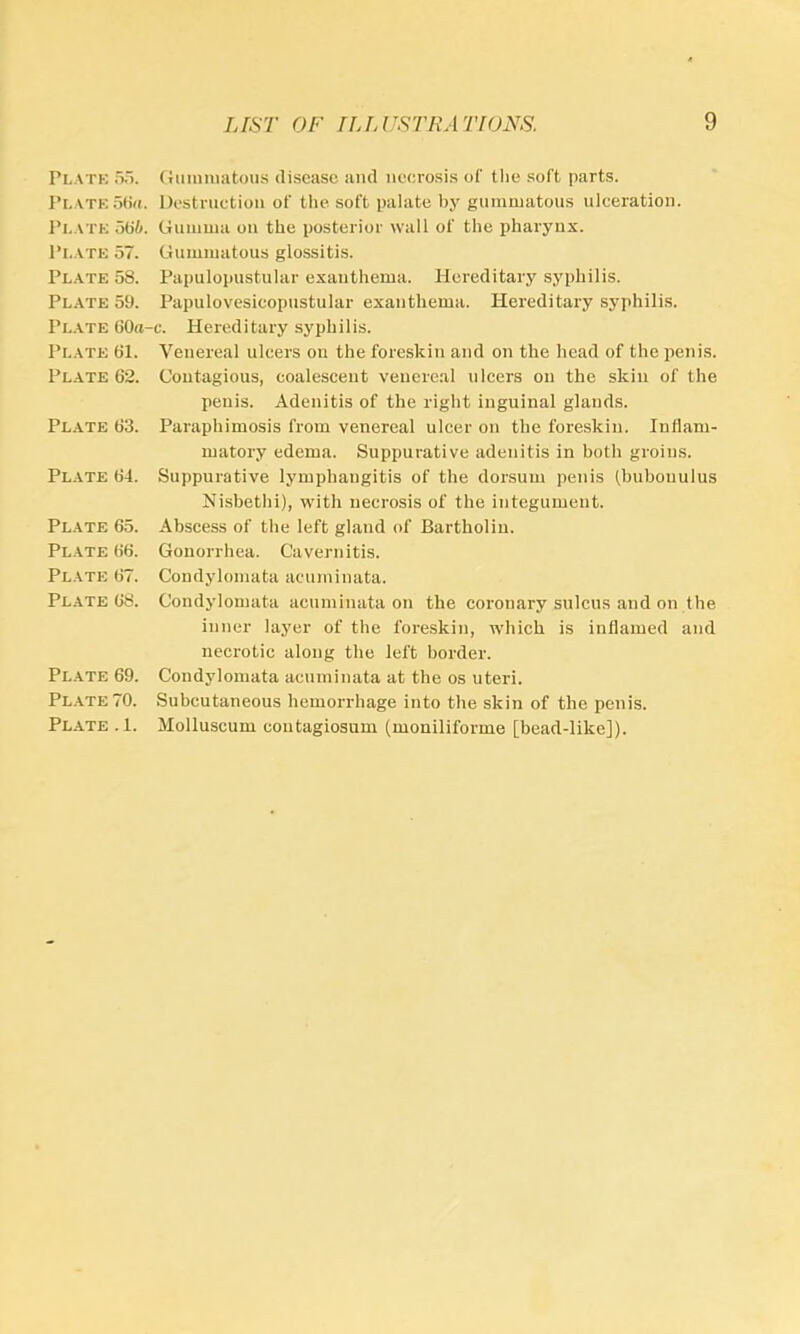 Platk 5o. Pl.ATK otia. Pl.ATK ot>6. Pi.ATE 57. Plate 58. Plate 59. Plate 60a Plate 61. Plate 62. Plate 63. Plate 64. Plate 65. Plate 66. Plate 67. Plate 68. Plate 69. PL.A.TE 70. Pl.ate . 1. Gunimatoii.s disease and necrosis of tlie .soft parts. Destruction of the soft palate by gumoiatons ulceration. Guniuia on the posterior wall of the pharynx. Gummatous glossitis. Papulopustular exanthema. Hereditary syphilis. Papulovesicopustular exanthema. Hereditary syphilis. -c. Hereditary syphilis. Venereal ulcers on the foreskin and on the head of the penis. Contagious, coalescent venereal ulcers on the skin of the penis. Adenitis of the right inguinal glands. Paraphimosis from venereal ulcer on the foreskin. Inflam- matory edema. Suppurative adenitis in both groins. Suppurative lymphangitis of the dorsum penis fbubouulus Nisbethi), with necrosis of the integument. Abscess of the left gland of Bartholin. Gonorrhea. Cavernitis. Coudylomata acuminata. Condylomata acuminata on the coronary sulcus and on the inner layer of the foreskin, which is inflamed and necrotic along the left border. Condylomata acuminata at tbe os uteri. Subcutaneous hemorrhage into the skin of the penis. Molluscum coutagiosum (moniliforme [bead-like]).