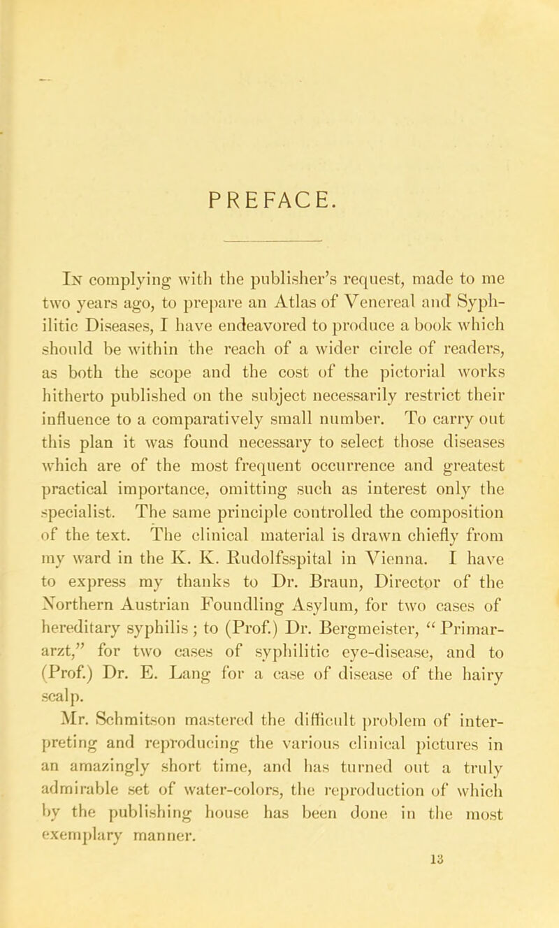 PREFACE. In complying with the publisher’s request, made to me two years ago, to prepare an Atlas of Venereal and Syph- ilitic Diseases, I have endeavored to produce a book which should be within the reach of a wider circle of readers, as both the scope and the eost of the pictorial works hitherto published on the subject necessarily restrict their influence to a comparatively small number. To carry out this plan it was found necessary to select those diseases which are of the most frequent occurrence and greatest practical importance, omitting such as interest only the specialist. The same principle controlled the composition of the text. The clinical material is drawn chiefly from my ward in the K. K. Rudolfs.spital in Vienna. I have to express my thanks to Dr. Braun, Director of the Xorthern Austrian Foundling Asylum, for two cases of hereditary syphilis; to (Prof.) Dr. Bergmeister, Primar- arzt,” for two cases of .syphilitic eye-disease, and to (Prof.) Dr. E. Lang for a case of di.sea.se of the hairy scalp. Mr. Schmitson mastered the diflicult problem of inter- preting and reproducing the various clinical pictures in an amazingly .short time, and has turned out a truly admirable .set of water-colors, the reproduction of which by the publishing hou.se has been done in the mo.st exem])lary manner.