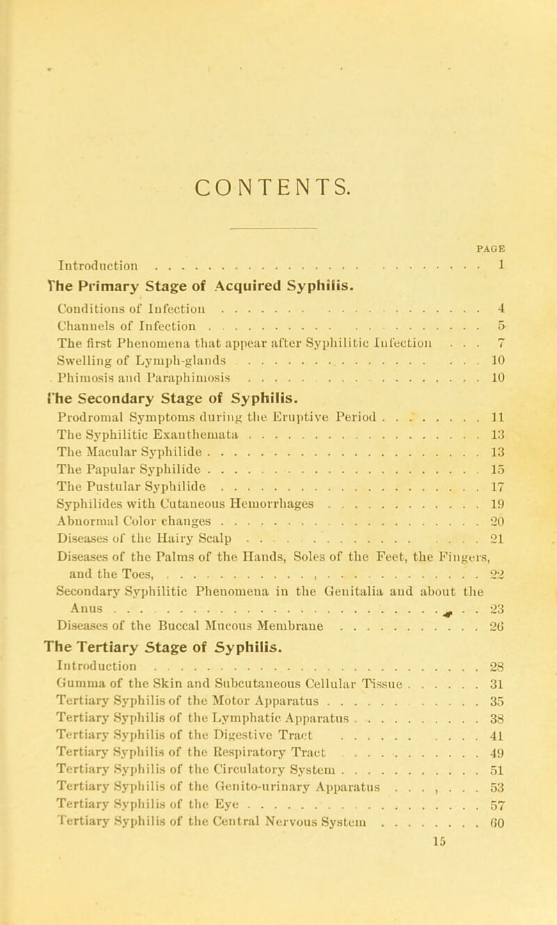 CONTENTS. PAGE Introduction 1 The Primary Stage of .Acquired Syphilis. Conditions of Infection 4 Channels of Infection 5- The first Phenomena that appear after Sypliilitic Infection ... 7 Swelling of Lymph-glands , 10 Phimosis and Paraphimosis 10 !'he Secondary Stage of Syphilis. Prodromal Symptoms during the Eruptive Period . . .' 11 The Syphilitic Exanthemata 13 The Macular Syphilide 13 The Papular Syphilide 15 The Pustular Syphilide 17 Syphilides with Cutaneous Hemorrhages 19 Abnormal Color changes 20 Diseases of the Hairy Scalp 21 Diseases of the Palms of the Hands, Soles of the Feet, the Fingers, and the Toes, 22 Secondary Syphilitic Phenomena in the Genitalia and about the Anus ^ Diseases of the Buccal Mucous Membrane 20 The Tertiary Stage of Syphilis. Introduction 28 Gumma of the Skin and Subcutaneous Cellular Tissue 31 Tertiary Syphilis of the Motor Apparatus 35 Tertiary Syphilis of the Lymphatic Apparatus 38 Tertiary Syphilis of the Digestive Tract 41 Tertiary Syphilis of the Respiratory Tract 49 Tertiary Syphilis of the Circulatory System 51 Tertiary Syphilis of the Genito-urinary Apparatus ....... 53 Tertiary Syphilis of the Eye 57 Tertiary Syphilis of the Central Nervous System 00