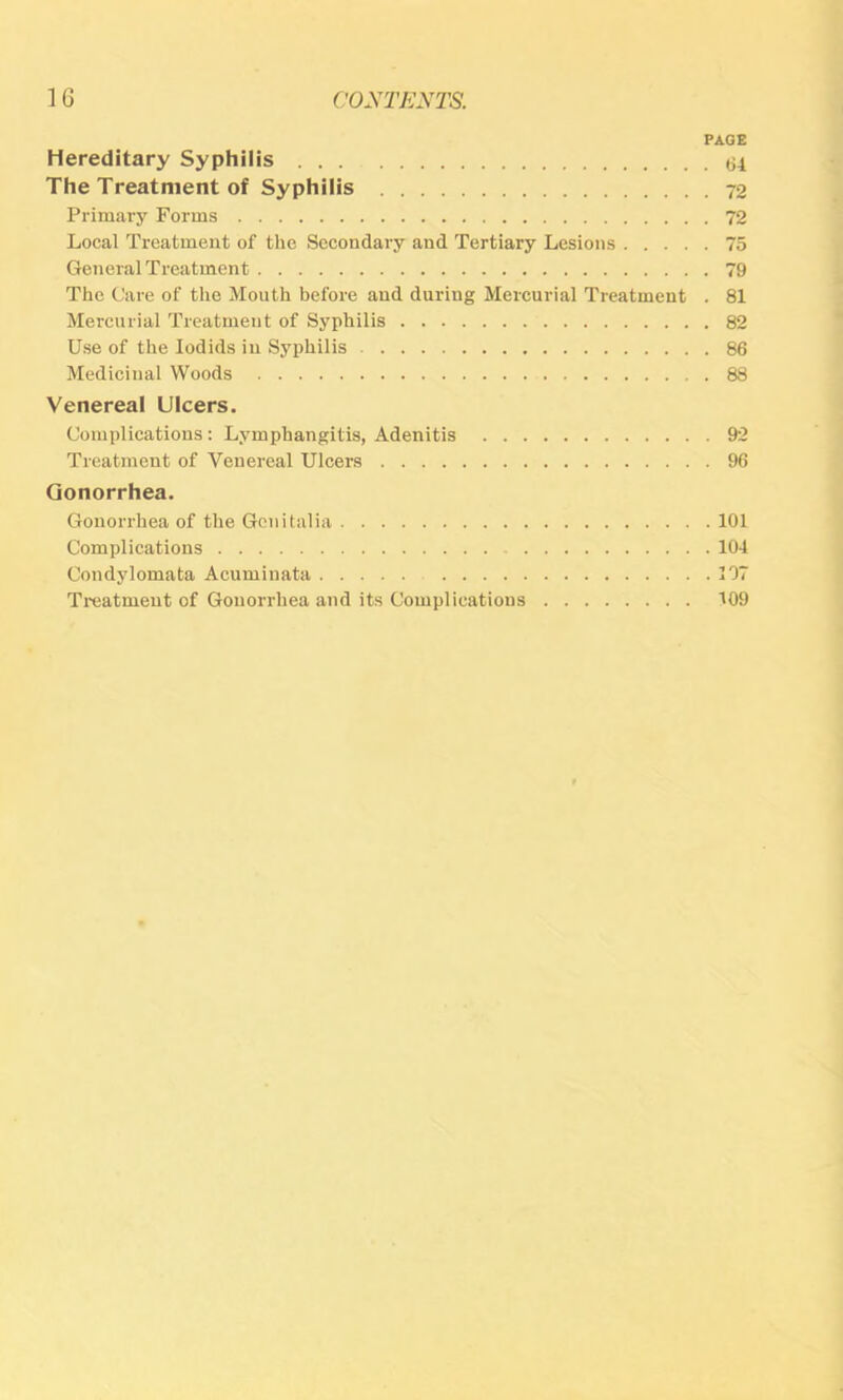 PAGE Hereditary Syphilis <34 The Treatment of Syphilis 72 Primary Forms 72 Local Treatment of tlic Secondary and Tertiary Lesions 75 General Treatment 79 The Care of the Mouth before and during Mercurial Treatment . 81 Mercurial Treatment of Syphilis 82 Use of the lodids in Syphilis 86 Medicinal Woods 88 Venereal Ulcers. Complications: Lymphangitis, Adenitis 92 Treatment of Venereal Ulcers 96 Gonorrhea. Gonorrhea of the Genitalia 101 Complications 104 Condylomata Acuminata 107 Treatment of Gonorrhea and its Complications 109