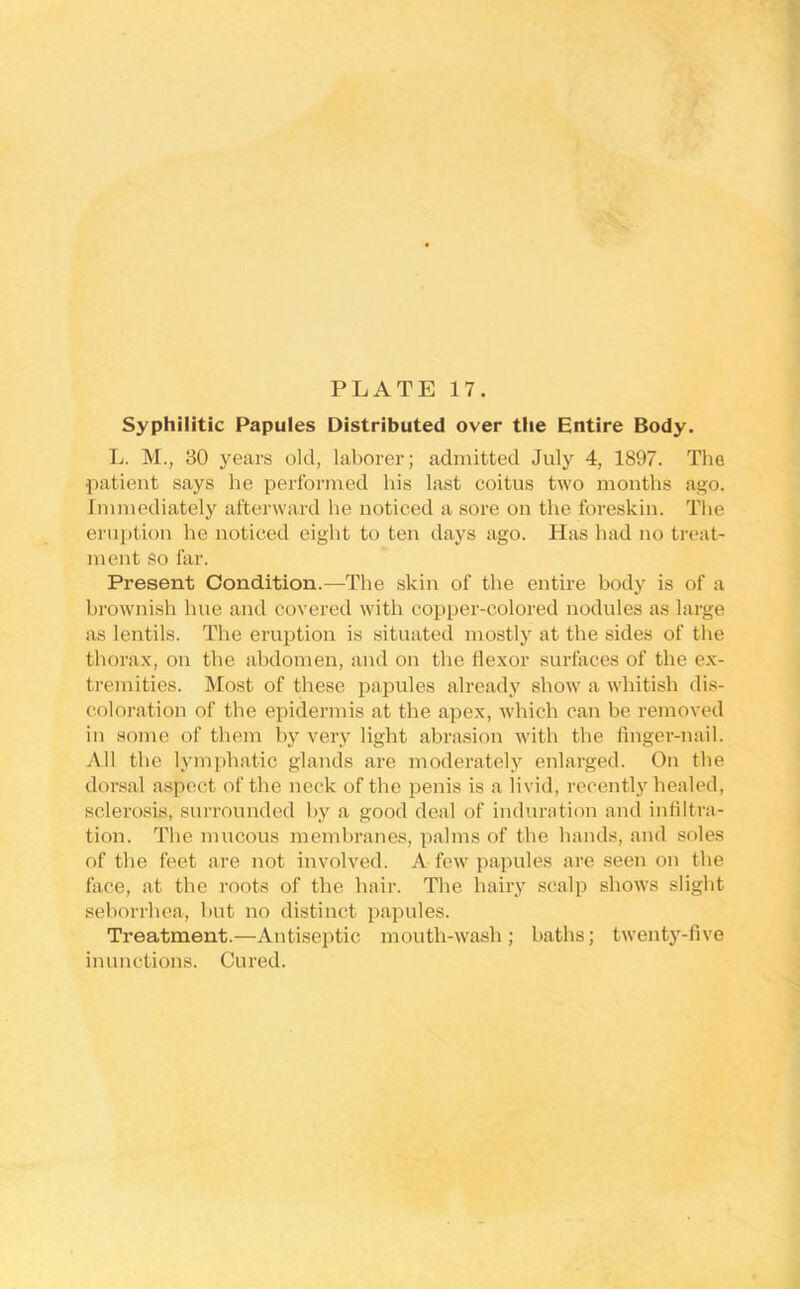 Syphilitic Papules Distributed over the Entire Body. L. M., 30 years old, laborer; admitted July 4, 1897. The patient says he performed his last coitus two mouths ago. Immediately afterward he noticed a sore on the foreskin. The eruption he noticed eight to ten days ago. Has had no treat- ment so far. Present Condition.—The skin of the entire body is of a brownish hue and covered with copper-colored nodules as large as lentils. The eruption is situated mostly at the sides of the thora.x, on the abdomen, and on the flexor surfaces of the ex- tremities. Most of these papules already show a whitish dis- coloration of the epidermis at the apex, which can be removed in some of them by very light abrasion with the finger-nail. All the lym])hatic glands are moderately enlarged. On the dorsal aspect of the neck of the penis is a livid, recently healed, sclerosis, surrounded by a good deal of induration and infiltra- tion. The mucous membranes, palms of the hands, and soles of the feet are not involved. A few papules are seen on the face, at the roots of the hair. The haiiy scalp shows slight seborrhea, but no distinct papules. Treatment.—Antiseptic mouth-wash; baths; twenty-five inunctions. Cured.