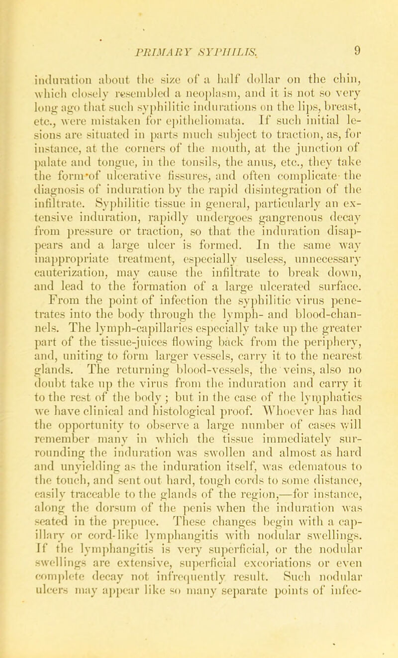 induration about tlio size of a half dollar on the chin, which closely rcscinhlcd a neoplasm, and it is not so very long ago that such syphilitic indurations on the lij)s, breast, etc., were mistaken for epitheliomata. ]f such initial le- sions are situated in j)arts mueli subject to traction, as, for instance, at the corners of the month, at the junction of jndate and tongue, in the tonsils, the anus, etc., they take the form'of ulcerative fissures, and often complicate- the diagnosis of induration by the rapid disintegration of the infiltrate. Sy])hilitic tissue in general, ])articularly an ex- tensive induration, rapidly undergoes gangrenous decay from ])ressure or traction, so that the induration di.saj)- ])ears and a large ulcer is formed. In the same way inappropriate treatment, especially useless, unnecessary cauterization, may cause the infiltrate to break down, and lead to the formation of a large ulcerated surface. From the point of infection the syjdiilitic virus pene- trates into the body through the lymph- and blood-chan- nels. The lymph-capillaries especially take up the greater part of the tissue-juices flowing hack from the periphery, and, uniting to form larger vessels, cai’ry it to the nearest glands. The returning blood-vessels, the veins, also no doubt take up the virus from the induration and carry it to the rest of the body ; but in the case of the lyinphaties we have clinical and histological proof. AVhoever has had the opportunity to observe a large number of cases will remember many in which the tissue immediately sur- rounding the induration was swollen and almost as hard and unyielding as the induration itself, was edematous to the touch, and sent out hard, tough cords to some distance, easily traceable to the glands of the region,—for instance, along the dorsum of the ])enis when the induration was seated in the ])repuce. These changes begin with a cap- illary or cord-like lymphangitis with nodular swellings. If the lymphangitis is very superficial, or the nodular swellings are extensive, su])erficial excoriations or even ef)mplete decay not infre(piently result. Such nodular ulcers may appear like so many .separate points of infec-