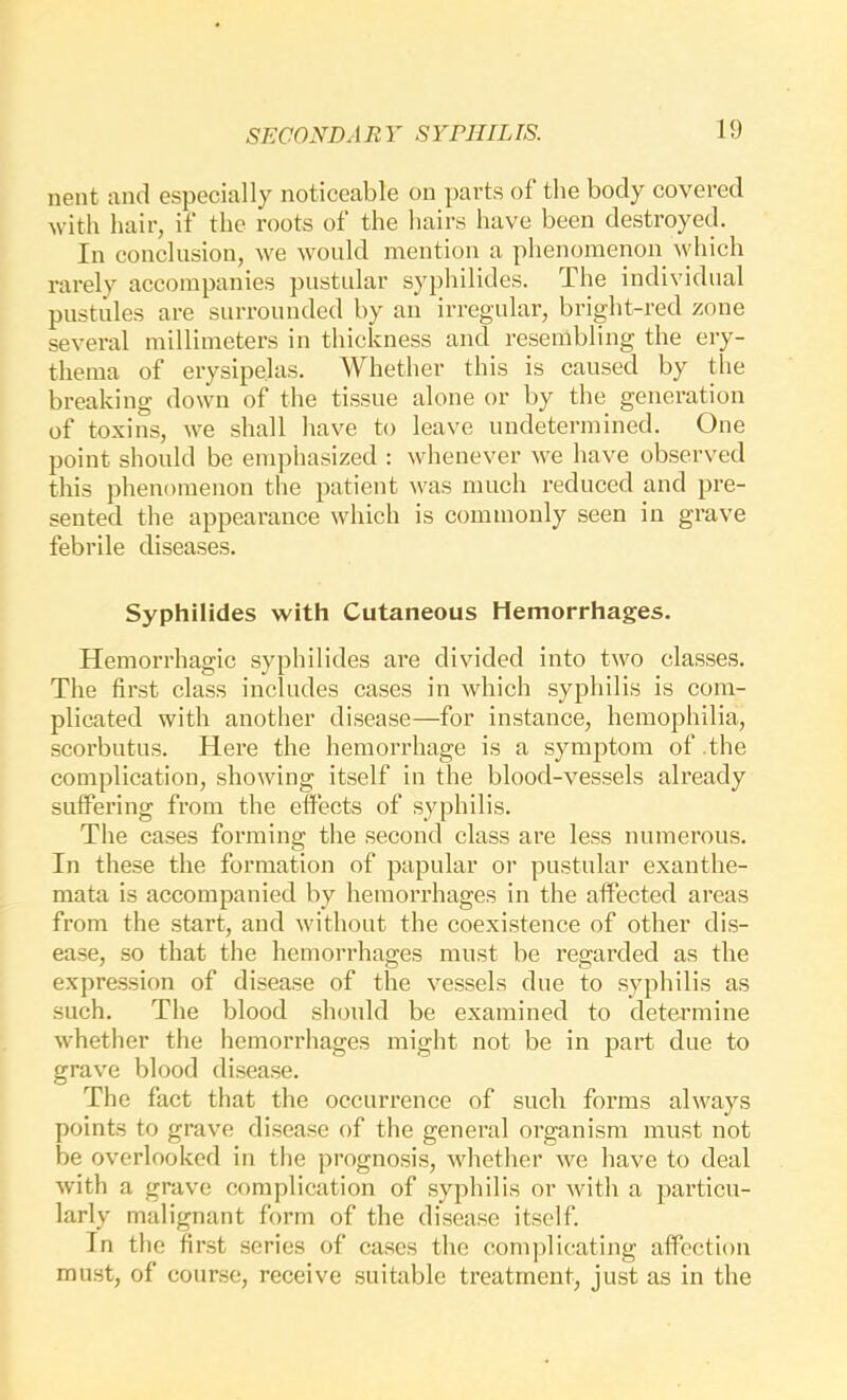 nent and especially noticeable on parts of the body covered with hair, if the roots of the hairs have been destroyed. In conclusion, we would mention a phenomenon Avhich rarely accompanies pustidar syphilides. The individual pustules are surrounded by an irregular, bright-red zone several millimeters in thiekness and resembling the ery- thema of erysipelas. Whether this is caused by the breaking down of the tissue alone or by the generation of toxins, we shall have to leave undetermined. One point should be emjjhasized : whenever we have observed this phenomenon the patient was much reduced and pre- sented the appearanee which is commonly seen in grave febrile diseases. Syphilides with Cutaneous Hemorrhages. Hemorrhagic syphilides are divided into two classes. The first class includes cases in which syphilis is com- plicated with another disease—for instance, hemophilia, scorbutus. Here the hemorrhage is a symptom of .the complication, showing itself in the blood-vessels already suffering from the effects of syphilis. The cases forming the seeond class are less numerous. In these the formation of papular or pustular exanthe- mata is accompanied by hemorrhages in the affected areas from the start, and without the coexistence of other dis- ease, so that the hemorrhages must be regarded as the expre.ssion of disease of the vessels due to syphilis as such. The blood should be examined to determine whether the hemorrhages might not be in part due to grav'e blood disease. The fact that the occurrence of such forms always points to grave disease of the general organism must not be overlooked in the prognosis, whether we have to deal with a grave complication of syphilis or with a particu- larly malignant form of the disease itself. In the first series of cases the comjfiicating affection must, of course, receive suitable treatment, just as in the