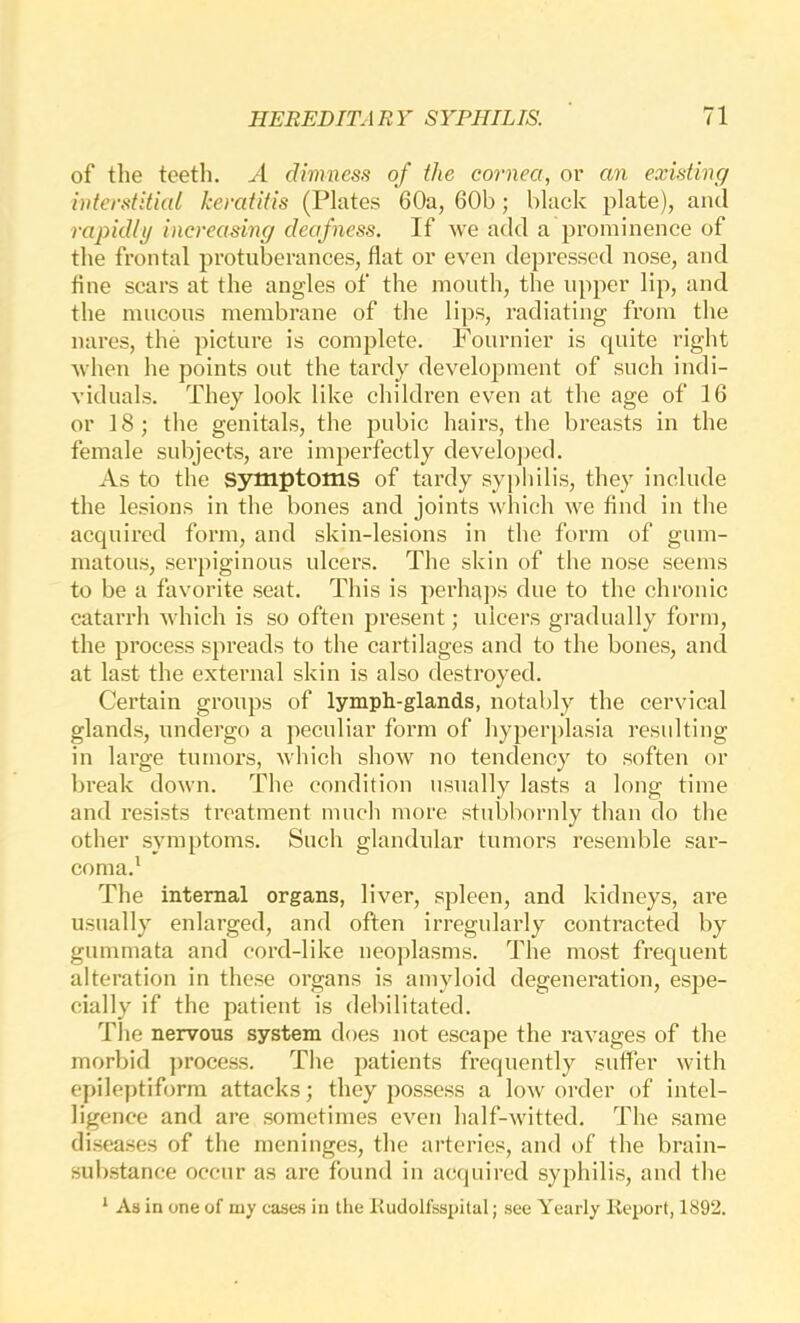 of the teeth. A dimness of the cornea, or an existing i)iterstitial keratitis (Plates 60a, 60b; black plate), and rapidly increasing deafness. If we add a prominence of the frontal protuberances, flat or even depressed nose, and fine scars at the angles of the mouth, the upper lip, and the mucous membrane of the lips, radiating from the nares, the picture is complete. Fournier is quite right when he points out the tardy development of such indi- viduals. They look like children even at the age of 16 or 18; the genitals, the pubic hairs, the breasts in the female subjects, are imperfectly develo])cd. As to the symptoms of tardy sypliilis, they include the lesions in the bones and joints wliich we find in the acquired form, and skin-lesions in the form of gum- matous, serpiginous ulcers. The skin of the nose seems to be a favorite seat. This is perha])s due to the chronic catarrh which is so often present; ulcers gradually form, the process s})reads to the cartilages and to the bones, and at last the external skin is also destroyed. Certain groups of lymph-glands, notably the cervical glands, undergo a peculiar form of hyperplasia resulting in large tumors, which show no tendency to soften or break down. The condition usually lasts a long time and resists treatment much more stubbornly than do the other .symptoms. Such glandular tumors resemble sar- coma.' The internal organs, liver, spleen, and kidneys, are usually enlarged, and often irregularly contracted by gummata and cord-like neoplasms. The most frequent alteration in these organs is amyloid degeneration, esjie- cially if the patient is debilitated. The nervous system does not escape the ravages of the morbid process. The patients frequently suffer with epileptiform attacks; they possess a low order of intel- ligence and are sometimes even half-witted. The same di.seases of the meninges, the arteries, and of the brain- substance occur as arc found in acquired syphilis, and the * As in one of my cases in the liudolfsspital; see Yearly Keport, 1892.