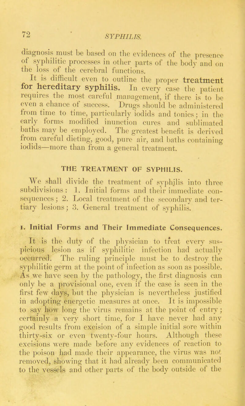 diagnosis must be based on tlie evidences of tlie presence of sypliilitic processes in other parts of the body and on the loss of the cerebral functions. It is diflficnlt even to outline the proper treatment for hereditary syphilis. In every case the patient requires the most careful management, if there is to be even a chance of success. Drugs should be administered from time to time, particularly iodids and tonics; in the early forms modified inuucfion cures and sublimafed baths may be employed. The greatest benefit is derived from careful dieting, good, pure air, and baths containing iodids—more than from a general treatment. THE TREATMENT OF SYPHILIS. We shall divide the treatment of syphilis into three .subdivisions: 1. Initial forms and their immediate con- setjuences; 2. Local treatment of the secondary and ter- tiary lesions; 3. General treatment of syphilis. I. Initial Forms and Their Immediate Consequences. It is the duty of the ])hysician to treat every sus- ])icious lesion as if syphilitic infection had actually occurred. The ruling ])rincij)le must be to destroy the syjdiilitic germ at the point of infection as .soon as possible. As we have seen by the pathology, the first diagnosis can only be a provisional one, even if the case is seen in the first few days, but the physician is nevertheless justified in adopting energetic measures at once. It is impossible to say how long the virus remains at the point of entry; certainly a very short time, for I have never had any good results from excision of a simple initial sore within thirty-six or even twenty-four hours. Although these excisions were made before any evidences of reaction to the poison had made their ap]iearance, the virus was not removed, showing that it had already been communicated to the vessels and other j)arts of the body outside of the