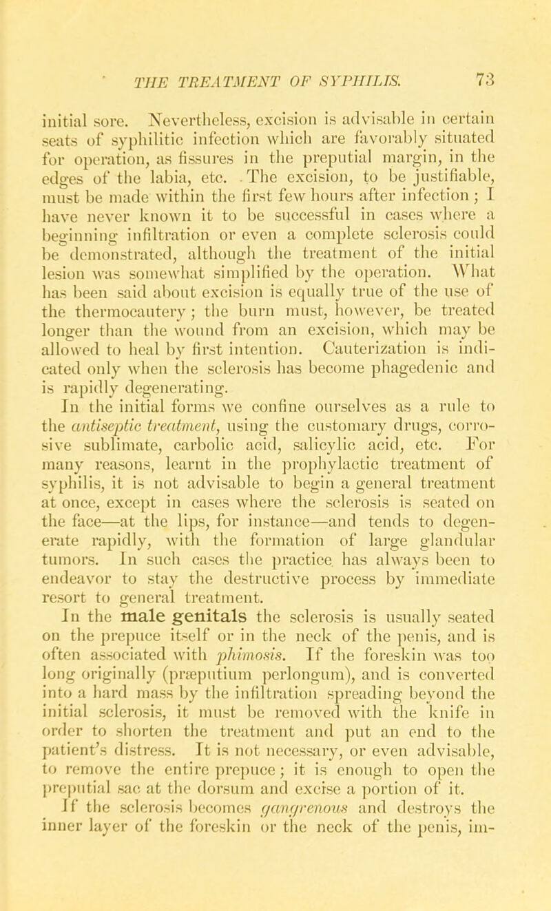 initial sore. Nevertheless, excision is advisable in certain seats of syphilitic infection which are favorably situated for operation, as fissures in the preputial margin, in the edges of the labia, etc. The excision, to be justifiable, must be made within the first few hours after infection ; I have never known it to be successful in cases where a beginning infiltration or even a complete sclerosis could be demonstrated, although the treatment of the initial lesion was somewhat simplified by the operation. What has been said about excision is equally true of the use of the thermocautery; the burn must, ho\vevei-, be treated longer than the wound from an excision, which may be allowed to heal by first intention. Cauterization is indi- cated only when the sclerosis has become phagedenic and is rapidly degenerating. In the initial forms we confine ourselves as a rule to the antiseptic tvealment, using the customary drugs, corro- sive sublimate, carbolic acid, salicylic acid, etc. For many reasons, learnt in the prophylactic treatment of syphilis, it is not advisable to begin a general treatment at once, except in cases where the sclerosis is seated on the face—at the lips, for instance—and tends to degen- erate rapidly, with the formation of large glandular tumors. In such cases the practice has always been to endeavor to stay the destructive process by immediate resort to general treatment. In the male genitals the sclerosis is usually seated on the prepuce itself or in the neck of the penis, and is often associated with phimosis. If the foreskin was too long originally (prjeputium perlongum), and is converted into a hard mass by the infiltration spreading beyond the initial sclerosis, it must be removed with the knife in order to shorten the treatment and put an end to the patient’s distress. It is not necessary, or even advisable, to remove the entire prepuce; it is enough to open the pre|)iitial sac at the dorsum and excise a portion of it. If the .sclerosis becomes f/angrenous and destroys the inner layer of the foreskin or the neck of the penis, im-