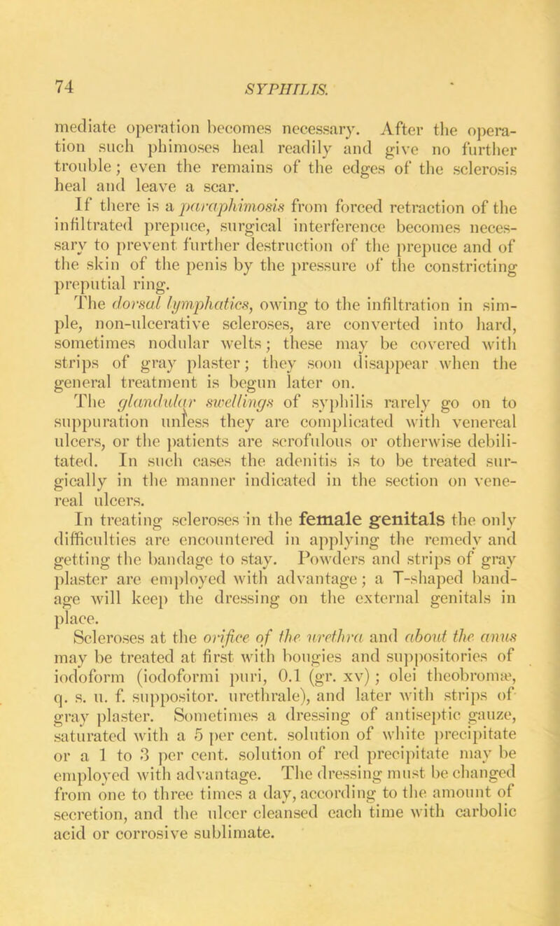 mediate operation becomes necessary. After tlie opera- tion such phimoses heal readily and give no further trouble; even the remains of the edges of the sclerosis heal and leave a scar. If there is a paraphimosis from forced retraction of the infiltrated prepuce, surgical interference becomes neces- sary to prevent further destruction of the prepuce and of the skin of the penis by the pressure of the constricting preputial ring. The dorsal lymphatics, owing to the infiltration in sim- ple, non-ulcerative scleroses, are converted into hard, sometimes nodular welts; these may be covered with strips of gray plaster; they soon disappear when the general treatment is begun later on. The glandidar sioellings of syphilis rarely go on to su])puration untess they are complicated with venereal ulcers, or the patients are scrofulous or otherwise debili- tated. In such cases the adenitis is to be treated sur- gically in the manner indicated in the section on vene- real ulcers. In treating scleroses in the female genitals the only difficulties are encountered in applying the remedy and getting the bandage to stay. Powders and strips of gray plaster arc eni])loyed with advantage; a T-shaped band- age will kee}) the dre.ssing on the external genitals in place. Scleroses at the orifice of the urethra and about the. amis may be treated at first with bougies and su])positories of iodoform (iodoformi puri, 0.1 (gr. xv); olei theobroime, q. s. u. f. suppositor. urethrale), and later Avith strips of gray plaster. Sometimes a dressing of antiseptic gauze, saturated with a 5 y)cr cent, solution of white preciy)itate or a 1 to 3 per cent, solution of red precipitate may be employed with advantage. The dressing must be changed from one to three times a day, according to the amount of secretion, and the ulcer cleansed each time with carbolic acid or corrosive sublimate.