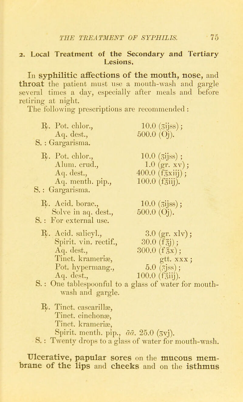 2. Local Treatment of the Secondary and Tertiary Lesions, In syphilitic affections of the mouth, nose, and throat the patient must use a month-wash and gargle several times a day, especially after meals and before retiring at night. The following prescriptions are recommended : Pot. chlor., Aq. dest., S. : Gargarisma. II. Pot. chlor., Alum, crud., Aq. dest., Aq. menth. pip., S.: Gargarisma. I^. Acid, borac.. Solve in aq. dest., S.: For external use. R. Acid, salicyh. Spirit, vin. rectif., Aq. dest., Tinct. kramerise. Pot. hypermang., Aq. dest., S.: One tablespoonful to r wash and gai'gle. 10.0 (.^ijss); 500.0 (Oj). 10.0 (,5ijss) ; 1.0 (gr. xv); 400.0 (f.^xiij) ; 100.0 (fsiij). 10.0 (.^ijss); 500.0 (Oj). 3.0 (gr. xlv); 30.0 (fsj); 300.0 (f .5x); gtt. XXX; 5.0 (.^jss); 100.0 (fsiij). glass of water for month- ly. Tinct. cascarillse, Tinct. cinchonse, Tinct. kramerise. Spirit, menth. pip., aa. 25.0 (.5vj). S.: Twenty drops to a glass of water for mouth-wash. Ulcerative, papular sores on the mucous mem- brane of the lips and cheeks and on the isthmus