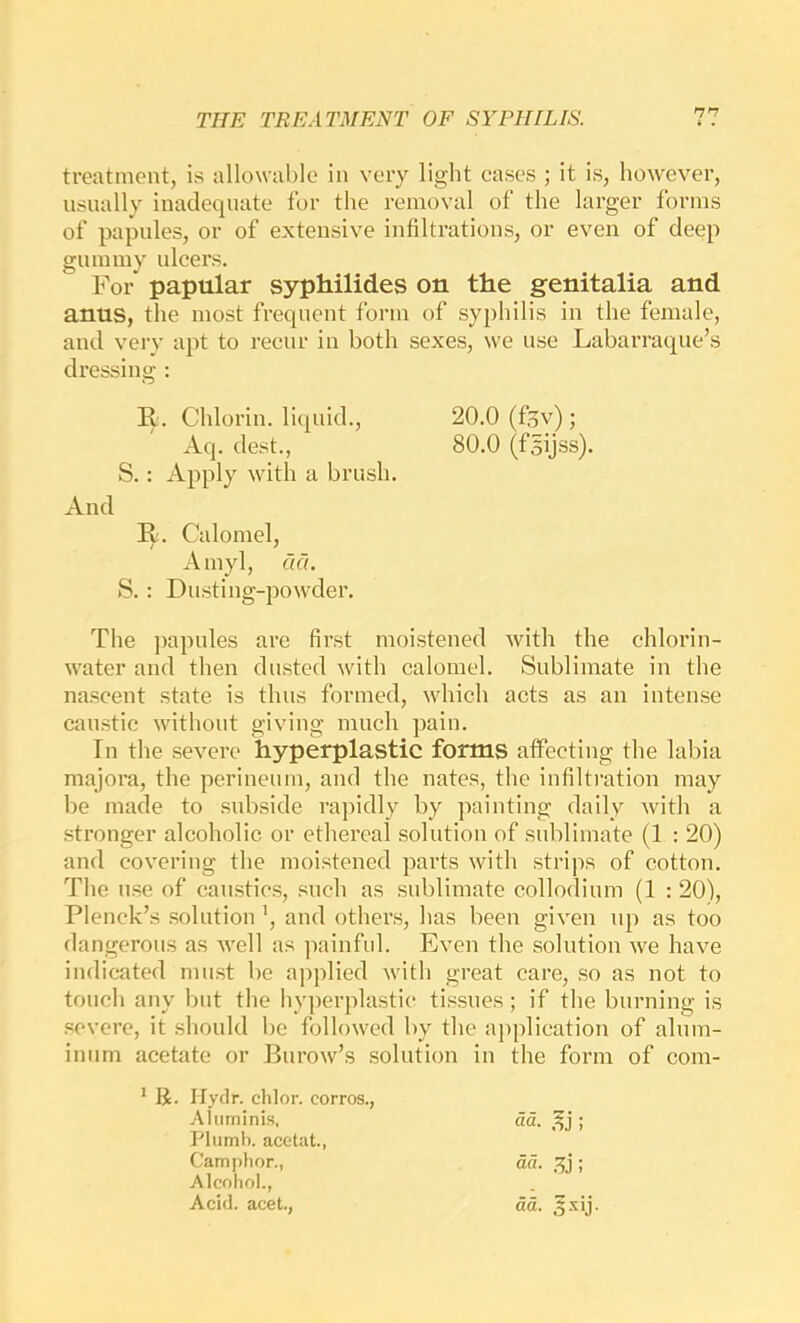 treatment, is allowable in very light cases ; it is, however, usually inadequate for the removal of the larger forms of papules, or of extensive infiltrations, or even of deep gummy ulcers. For papular syphilides on the genitalia and anus, the most frequent form of syphilis in the female, and very apt to recur in both sexes, we use Labarraque’s dressing : R. Calomel, A myl, aa. S.: Dusting-po\vder. The j)apules are first moistened with the chlorin- water and then dusted with calomel. Sublimate in the nascent state is thus formed, which acts as an intense caustic without giving much pain. In the severe hyperplastic forms affecting the labia majora, the perineum, and the nates, the infiltration may be made to subside rapidly by painting daily with a stronger alcoholic or ethereal solution of sublimate (1 : 20) and covering the moistened parts with strips of cotton. The use of caustics, such as sublimate collodium (1 : 20), Plenck’s solution ’, and others, has been given up as too dangerous as well as painful. Even the solution we have indicated must be applied with great care, so as not to touch any but the hyperplastic tissues; if the burning is severe, it should be followed by the application of alum- inum acetate or Burow’s solution in the form of com- * R. liydr. chlor. corros., Aq. dest., S.: Apply with a brush. R. Chlorin. liquid.. 20.0 (f5v); 80.0 (fsijss). And Aluminis, Plumb, acetat., Camplior., Alcohol., Acid, acet.,