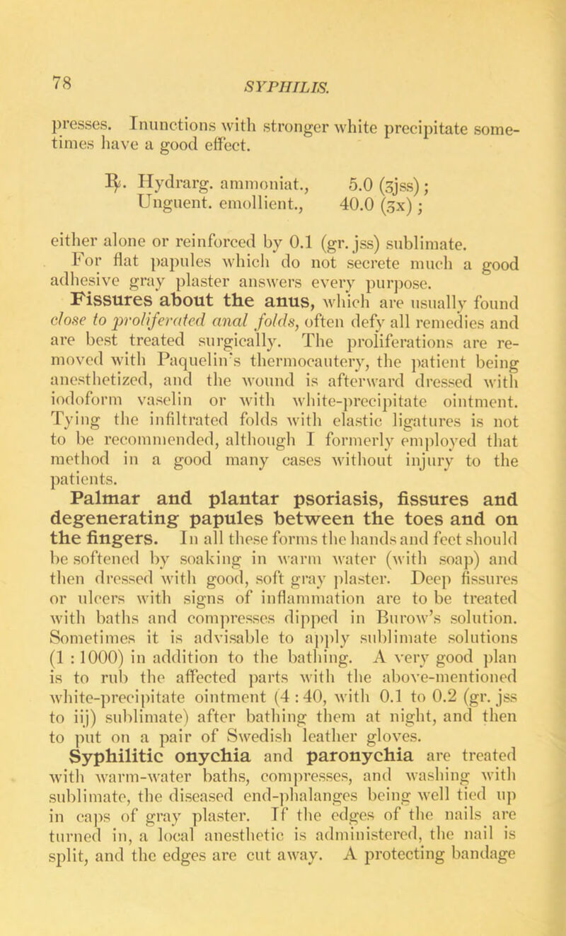 presses. Inunctions with stronger white precipitate some- times have a good effect. I^. Hydrarg. ammoniat., 5.0 (sjss) ; Unguent, emollient., 40.0 (gx); either alone or reinforced by 0.1 (gr. jss) sublimate. For flat papules which do not secrete much a good adhesive gray plaster answers every purpose. Fissures about the anus, which are usually found close to 2yroliferated anal folds, often defy all remedies and are best treated surgically. The proliferations are re- moved with Paquelin's thermocautery, the patient being anesthetized, and the wound is afterward dressed with iodoform vasclin or Avith white-precipitate ointment. Tying the infiltrated folds Avith elastic ligatures is not to be recommended, although I formerly employed that method in a good many cases Avithout injury to the patients. Palmar and plantar psoriasis, fissures and degenerating papules between the toes and on the fingers. In all these forms the hands and feet should be softened by soaking in Avarm Avater (Avith soap) and then dressed Avith good, soft gray plaster. Deep fissures or ulcers with signs of inflammation are to be treated Avith baths and compresses dipped in BuroAv’s .solution. Sometimes it is advisable to apply .sublimate solutions (1 :1000) in addition to the bathing. A A'ery good plan is to rub the affected parts Avith the aboA’e-mentioned Avhite-precipitate ointment (4:40, Avith 0.1 to 0.2 (gr. jss to iij) sublimate) after bathing them at night, and then to jnit on a pair of Swedish leather gloA’^es. Syphilitic onychia and paronychia are treated Avith AA^arm-Avater baths, comjiresses, and Avashing Avith sublimate, the diseased end-])halanges being Avell tied up in cajAS of gray plaster. If the edges of the nails are turned in, a local anesthetic is administered, the nail is split, and the edges are cut aAvay. A protecting bandage