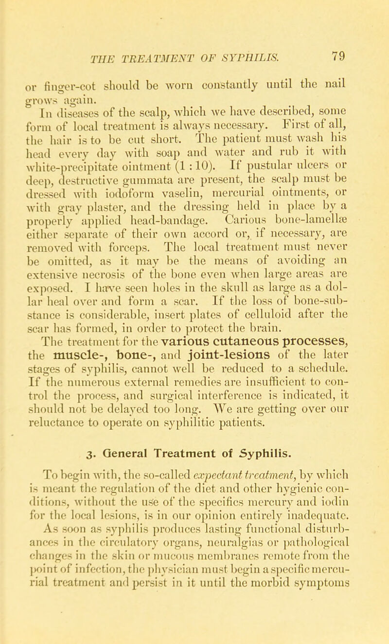 or finger-cot should be worn constantly until the nail grows again. In diseases of the scalp, which we have described, some form of local treatment is always necessary. First of all, the hair is to be cut short. The patient must wash his head every day with soap and water and rub it with white-precipitate ointment (1 :10). If pustular ulcers or deep, destructive gummata are present, the scalp must be dressed with iodoform vaselin, mercurial ointments, or with gray plaster, and the dressing held in place by a properly applied head-bandage. Carious bone-lamellte either separate of their own accord or, if necessary, are removed with forceps. The local treatment must never be omitted, as it may be the means of avoiding an extensive necrosis of the bone even when large areas are exposed. I have seen holes in the skull as large as a dol- lar heal over and form a scar. If the loss of bone-sub- stance is considerable, insert plates of celluloid after the scar has formed, in order to protect the brain. The treatment for the various cutaneous processes, the muscle-, bone-, and joint-lesions of the later stages of syphilis, cannot well be reduced to a schedule. If the numerous external remedies are insufficient to con- trol the process, and surgical interference is indicated, it should not be delayed too long. We are getting over our reluctance to operate on syphilitic patients. 3. General Treatment of Syphilis. To begin with, the so-called expectant treatment, by which is meant the regulation of the diet and other hvgienic con- ditions, without the use of the specifics mercury and iodin for the local lesions, is in onr opinion entirely inadequate. As soon as sypliilis produces lasting functional disturb- ances in the circulatory organs, neuralgias or pathological changes in the skin or mucons membranes remote from the point of infection, the physician must begin a specific mercu- rial treatment and persist in it until the morbid symptoms