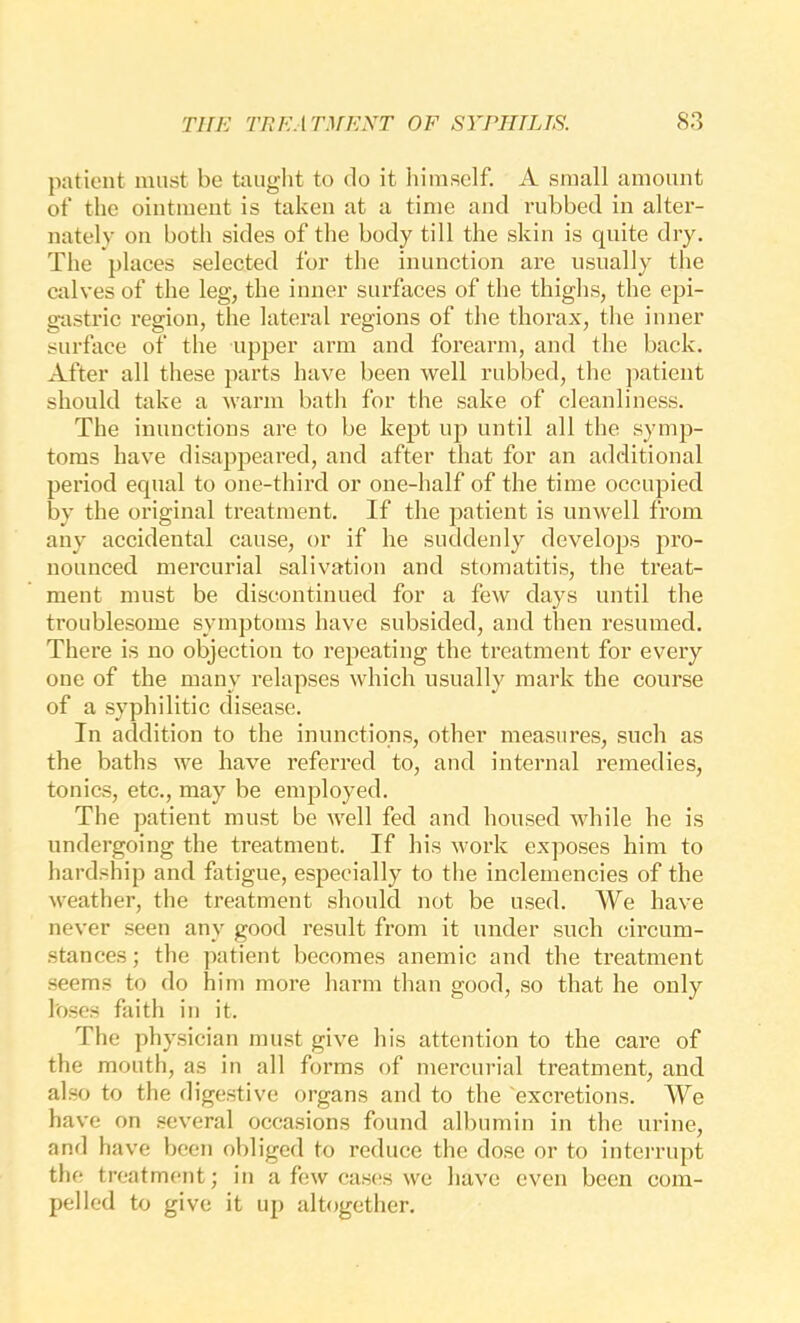 patient must be taught to do it liimsclf. A small amount of the ointment is taken at a time and rubbed in alter- nately on both sides of the body till the skin is quite dry. The places selected for the inunction are usually the calves of the leg, the inner surfaces of the thighs, the epi- gtxstric region, tlie lateral regions of the thorax, tlie inner surface of the upper arm and forearm, and the back. After all these parts have been well rubbed, the jiatient should take a warm bath for the sake of cleanliness. The inunctions are to be kept up until all the symp- toms have disappeared, and after that for an additional period equal to one-third or one-half of the time occupied by the original treatment. If the patient is unwell from any accidental cause, or if he suddenly develojjs pro- nounced mercurial salivation and stomatitis, the treat- ment must be discontinued for a few days until the troublesome symptoms have subsided, and then resumed. There is no objection to repeating the treatment for every one of the many relapses which usually mark the course of a syphilitic disease. In addition to the inunctions, other measures, such as the baths we have referred to, and internal remedies, tonics, etc., may be employed. The patient must be well fed and housed while he is undergoing the treatment. If his work exposes him to hardship and fatigue, especially to the inclemencies of the weather, the treatment should not be used. We have never seen any good result from it under such circum- stances ; the patient becomes anemie and the treatment seems to do him more harm than good, so that he only loses faith in it. The physician must give his attention to the care of the mouth, as in all forms of mercurial treatment, and also to the digestive organs and to the excretions. We have on several occasions found albumin in the urine, and h ave been obliged to reduce the dose or to interrupt the treatment; in a few cas(!S we have even been com- pelled to give it up altogether.