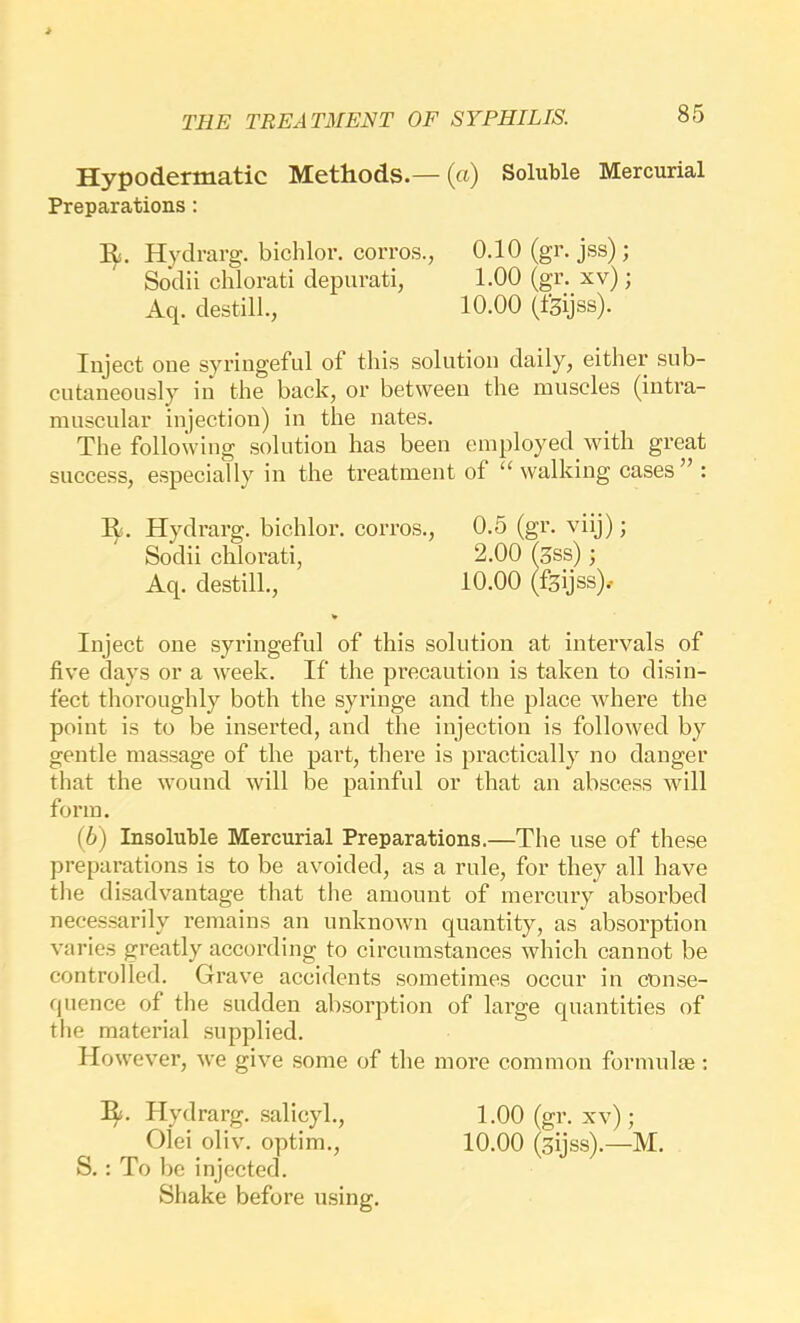 Hypodermatic Methods.— («) Soluble Mercurial Preparations: R. Hydrarg. bichlor. corros., 0.10 (gr. jss); Inject one syringeful of this solution daily, either sub- cutaneously in the back, or between the muscles (intra- muscular injection) in the nates. The following solution has been employed with great success, especially in the treatment of ‘‘walking cases” : R. Hydrarg. bichlor. corros., 0.5 (gr. viij); Inject one syringeful of this solution at intervals of five days or a week. If the precaution is taken to disin- fect thoroughly both the syringe and the place where the point is to be inserted, and the injection is followed by gentle massage of the part, thei'e is practically no danger that the wound will be painful or that an abscess will form. (6) Insoluble Mercurial Preparations.—The use of these preparations is to be avoided, as a rule, for they all have the disadvantage that the amount of mercury absorbed necessarily remains an unknown quantity, as absorption varies greatly according to circumstances which cannot be controlled. Grave accidents sometimes occur in conse- quence of the sudden absorption of large quantities of the material supplied. However, we give some of the more common formulm: R. Hydrarg. .salicyl., 1.00 (gr. xv); Olei oliv. optim., 10.00 (sijss).—M. S. : To be injected. Sodii chlorati depurati, Aq. destill.. 1.00 (gr. xv); 10.00 (fsijss). Sodii chlorati Aq. destill.. Shake before using.