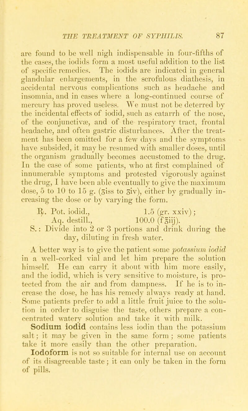 are found to be well nigh indispensable in four-fifths of the cases, the iodids form a most useful addition to the list of specific remedies. The iodids are indicated in general glandular enlargements, in the scrofulous diathesis, in accidental nervous complications such as headache and insomnia, and in cases where a long-continued course of mercurv has proved useless. We must not be deterred by the incidental effects of iodid, such as catarrh of the nose, of the conjunctivte, and of the res])iratory tract, frontal headache, and often gastric disturbances. After the treat- ment has been omitted for a few days and the symptoms have subsided, it may be resumed with smaller doses, until the organism gradually becomes accustomed to the drug. In the case of some patients, who at first complained of innumerable symptoms and protested vigorously against the drug, I have been able eventually to give the maximum dose, 5 to 10 to 15 g. (siss to Siv), either by gradually in- creasing the dose or by varying the form. R. Pot. iodid., 1.5 (gr. xxiv) ; Aq. destill., 100.0 (f§iij). S.: Divide into 2 or 3 portions and drink during the day, diluting in fresh water. A better Avay is to give the patient some potassium iodid in a well-corked vial and let him prepare the solution himself. He can carry it about with him more easily, and the iodid, which is very sensitive to moisture, is pro- tected from the air and from dampness. If he is to in- crease the dose, he has his remedy always ready at hand. iSome patients prefer to add a little fruit juice to the solu- tion in order to di.sguise the taste, others prepare a con- centrated watery solution and take it with milk. Sodium iodid contains le.ss iodin than the pota.ssium salt; it may be given in the same form ; .some ])atients hike it more easily than the other preparation. Iodoform is not so suitable for internal use on account of its disagreeable ta.ste; it can only be taken in the form of pills.