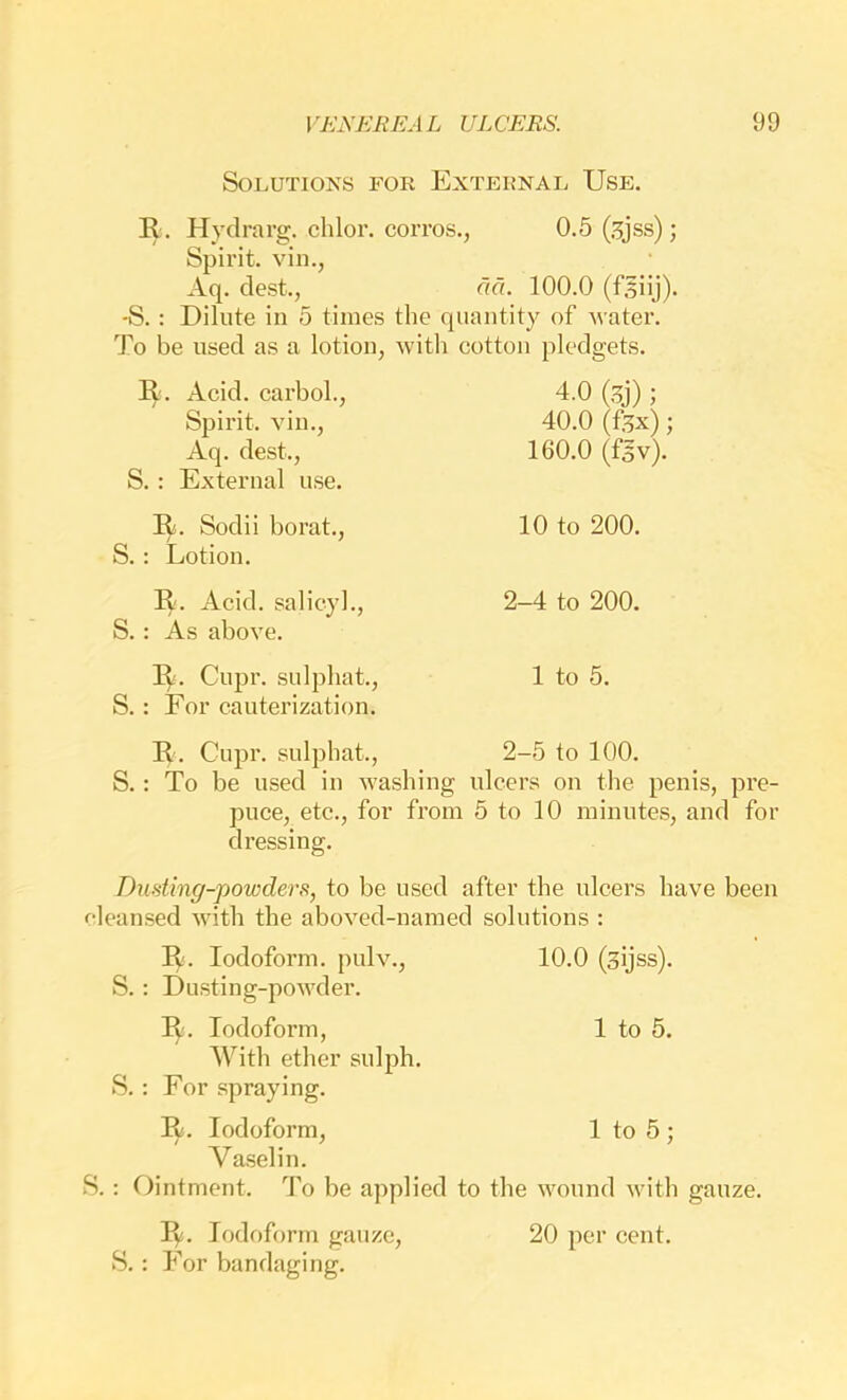 Solutions for External Use. R. Hydravg. chlor. coiTos., 0.5 (.^jss); Spirit, vin., Aq. dest., aa. 100.0 (f.^iij). -S. : Dilute in 5 times the quantity of water. To be used as a lotion, with eotton pledgets. R. Acid, carbol., Spirit, vin., Aq. dest., S. : External use. 4.0 (,^j); 40.0 (ftx); 160.0 (fgv). R. Sodii borat., S. : Lotion. R. Acid, salieyl., S. : As above. R. Cupr. sulphat., S.: For cauterization. 10 to 200. 2-4 to 200. 1 to 5. R. Cupr. sulphat., 2-5 to 100. S.: To be used in washing ulcers on the penis, pre- puce, etc., for from 5 to 10 minutes, and for dressing. Dusting-powders, to be used after the ulcers have been cleansed with the aboved-named solutions : R. Iodoform, pulv., 10.0 (sijss). S. : Dusting-powder. R. Iodoform, 1 to 5. With ether sulph. S. : For spraying. R. Iodoform, 1 to 5 ; Vaselin. S.: Ointment. To be applied to the wound with gauze. R. Iodoform gauze, 20 per cent. S.: For bandaging.