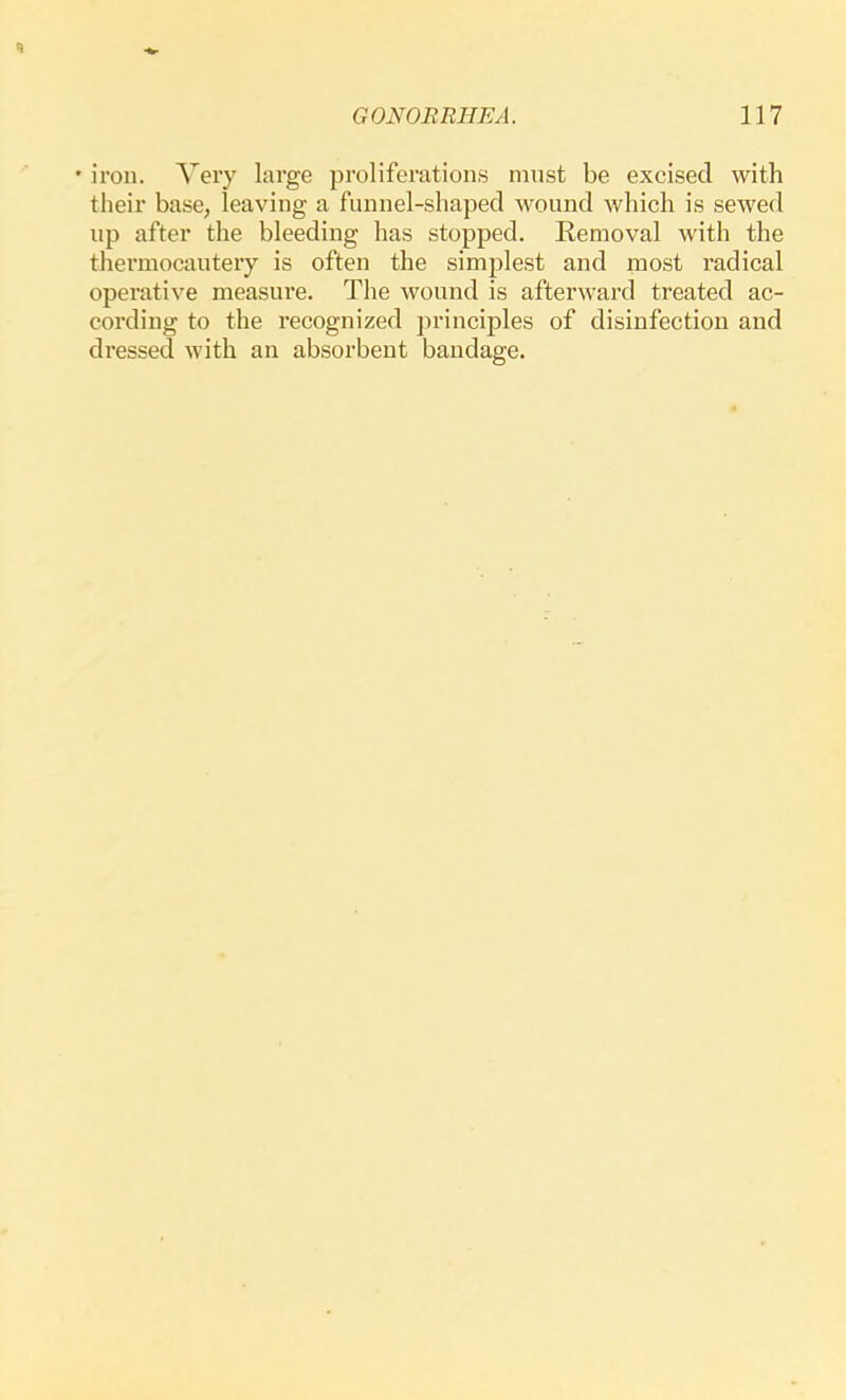 • iron. Very large proliferations must be excised with their base, leaving a funnel-shaped wound which is sewed up after the bleeding has stopped. Removal with the thermocautery is often the simplest and most radical operative measure. The wound is afterward treated ac- cording to the recognized ])rinciples of disinfection and dressed with an absorbent bandage.