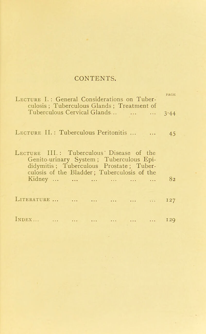 CONTENTS. Lecture I. : General Considerations on Tuber- culosis ; Tuberculous Glands ; Treatment of Tuberculous Cervical Glands... Lecture II. : Tuberculous Peritonitis ... Lecture III. : Tuberculous' Disease of the Genito urinary System ; Tuberculous Epi- didymitis ; Tuberculous Prostate; Tuber- culosis of the Bladder; Tuberculosis of the Kidney ... Literature ... PAGE 3-44 45 82 127 Index ... 129