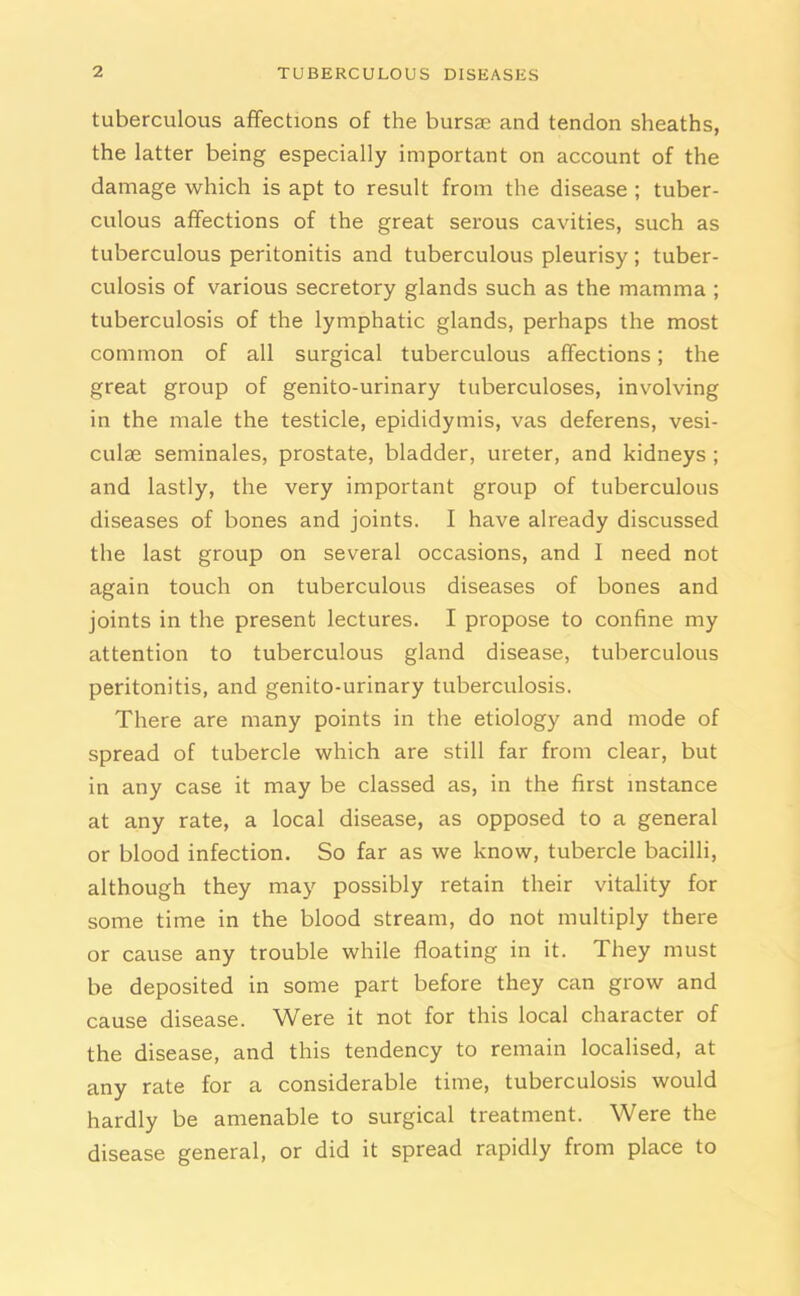 tuberculous affections of the bursae and tendon sheaths, the latter being especially important on account of the damage which is apt to result from the disease ; tuber- culous affections of the great serous cavities, such as tuberculous peritonitis and tuberculous pleurisy; tuber- culosis of various secretory glands such as the mamma ; tuberculosis of the lymphatic glands, perhaps the most common of all surgical tuberculous affections; the great group of genito-urinary tuberculoses, involving in the male the testicle, epididymis, vas deferens, vesi- culse seminales, prostate, bladder, ureter, and kidneys ; and lastly, the very important group of tuberculous diseases of bones and joints. I have already discussed the last group on several occasions, and I need not again touch on tuberculous diseases of bones and joints in the present lectures. I propose to confine my attention to tuberculous gland disease, tuberculous peritonitis, and genito-urinary tuberculosis. There are many points in the etiology and mode of spread of tubercle which are still far from clear, but in any case it may be classed as, in the first instance at any rate, a local disease, as opposed to a general or blood infection. So far as we know, tubercle bacilli, although they may possibly retain their vitality for some time in the blood stream, do not multiply there or cause any trouble while floating in it. They must be deposited in some part before they can grow and cause disease. Were it not for this local character of the disease, and this tendency to remain localised, at any rate for a considerable time, tuberculosis would hardly be amenable to surgical treatment. Were the disease general, or did it spread rapidly from place to