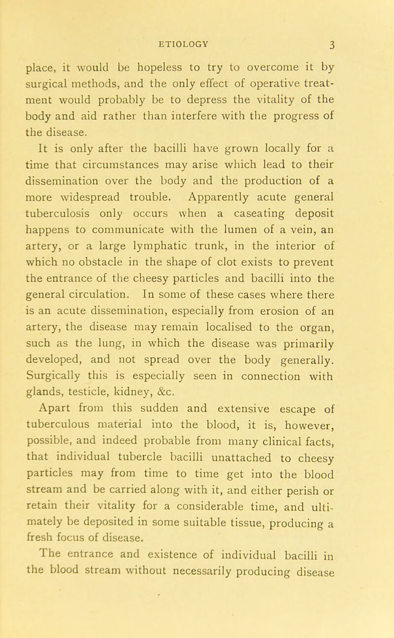 place, it would be hopeless to try to overcome it by surgical methods, and the only effect of operative treat- ment would probably be to depress the vitality of the body and aid rather than interfere with the progress of the disease. It is only after the bacilli have grown locally for a time that circumstances may arise which lead to their dissemination over the body and the production of a more widespread trouble. Apparently acute general tuberculosis only occurs when a caseating deposit happens to communicate with the lumen of a vein, an artery, or a large lymphatic trunk, in the interior of which no obstacle in the shape of clot exists to prevent the entrance of the cheesy particles and bacilli into the general circulation. In some of these cases where there is an acute dissemination, especially from erosion of an artery, the disease may remain localised to the organ, such as the lung, in which the disease was primarily developed, and not spread over the body generally. Surgically this is especially seen in connection with glands, testicle, kidney, &c. Apart from this sudden and extensive escape of tuberculous material into the blood, it is, however, possible, and indeed probable from many clinical facts, that individual tubercle bacilli unattached to cheesy particles may from time to time get into the blood stream and be carried along with it, and either perish or retain their vitality for a considerable time, and ulti- mately be deposited in some suitable tissue, producing a fresh focus of disease. The entrance and existence of individual bacilli in the blood stream without necessarily producing disease