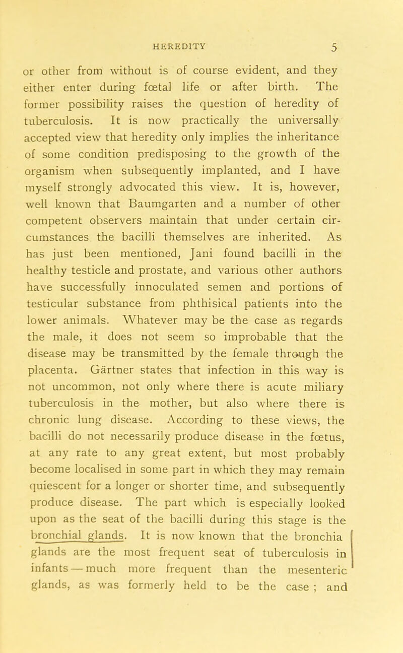 or other from without is of course evident, and they either enter during foetal life or after birth. The former possibility raises the question of heredity of tuberculosis. It is now practically the universally accepted view that heredity only implies the inheritance of some condition predisposing to the growth of the organism when subsequently implanted, and I have myself strongly advocated this view. It is, however, well known that Baumgarten and a number of other competent observers maintain that under certain cir- cumstances the bacilli themselves are inherited. As has just been mentioned, Jani found bacilli in the healthy testicle and prostate, and various other authors have successfully innoculated semen and portions of testicular substance from phthisical patients into the lower animals. Whatever may be the case as regards the male, it does not seem so improbable that the disease may be transmitted by the female through the placenta. Gartner states that infection in this way is not uncommon, not only where there is acute miliary tuberculosis in the mother, but also where there is chronic lung disease. According to these views, the bacilli do not necessarily produce disease in the foetus, at any rate to any great extent, but most probably become localised in some part in which they may remain quiescent for a longer or shorter time, and subsequently produce disease. The part which is especially looked upon as the seat of the bacilli during this stage is the bronchial glands. It is now known that the bronchia glands are the most frequent seat of tuberculosis in infants — much more frequent than the mesenteric glands, as was formerly held to be the case ; and