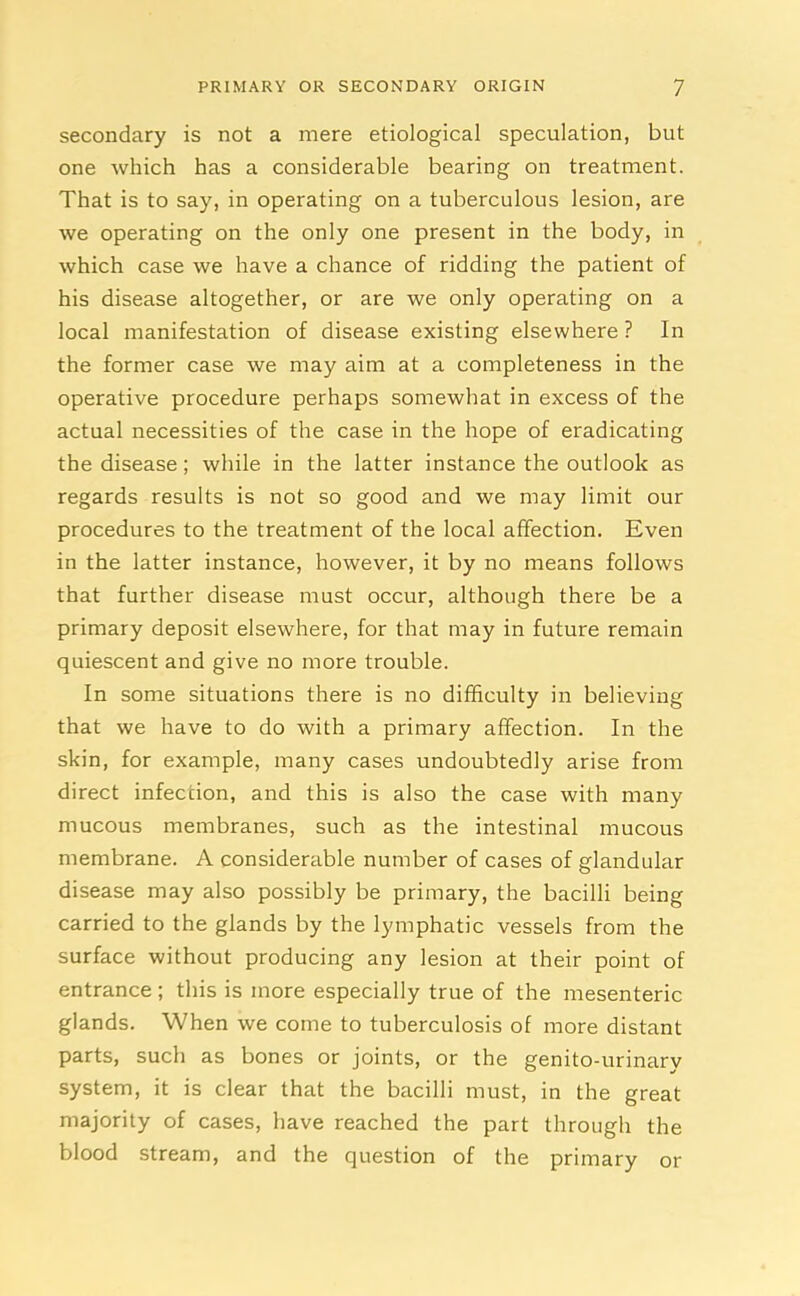 secondary is not a mere etiological speculation, but one which has a considerable bearing on treatment. That is to say, in operating on a tuberculous lesion, are we operating on the only one present in the body, in which case we have a chance of ridding the patient of his disease altogether, or are we only operating on a local manifestation of disease existing elsewhere ? In the former case we may aim at a completeness in the operative procedure perhaps somewhat in excess of the actual necessities of the case in the hope of eradicating the disease; while in the latter instance the outlook as regards results is not so good and we may limit our procedures to the treatment of the local affection. Even in the latter instance, however, it by no means follows that further disease must occur, although there be a primary deposit elsewhere, for that may in future remain quiescent and give no more trouble. In some situations there is no difficulty in believing that we have to do with a primary affection. In the skin, for example, many cases undoubtedly arise from direct infection, and this is also the case with many mucous membranes, such as the intestinal mucous membrane. A considerable number of cases of glandular disease may also possibly be primary, the bacilli being carried to the glands by the lymphatic vessels from the surface without producing any lesion at their point of entrance ; this is more especially true of the mesenteric glands. When we come to tuberculosis of more distant parts, such as bones or joints, or the genito-urinary system, it is clear that the bacilli must, in the great majority of cases, have reached the part through the blood stream, and the question of the primary or