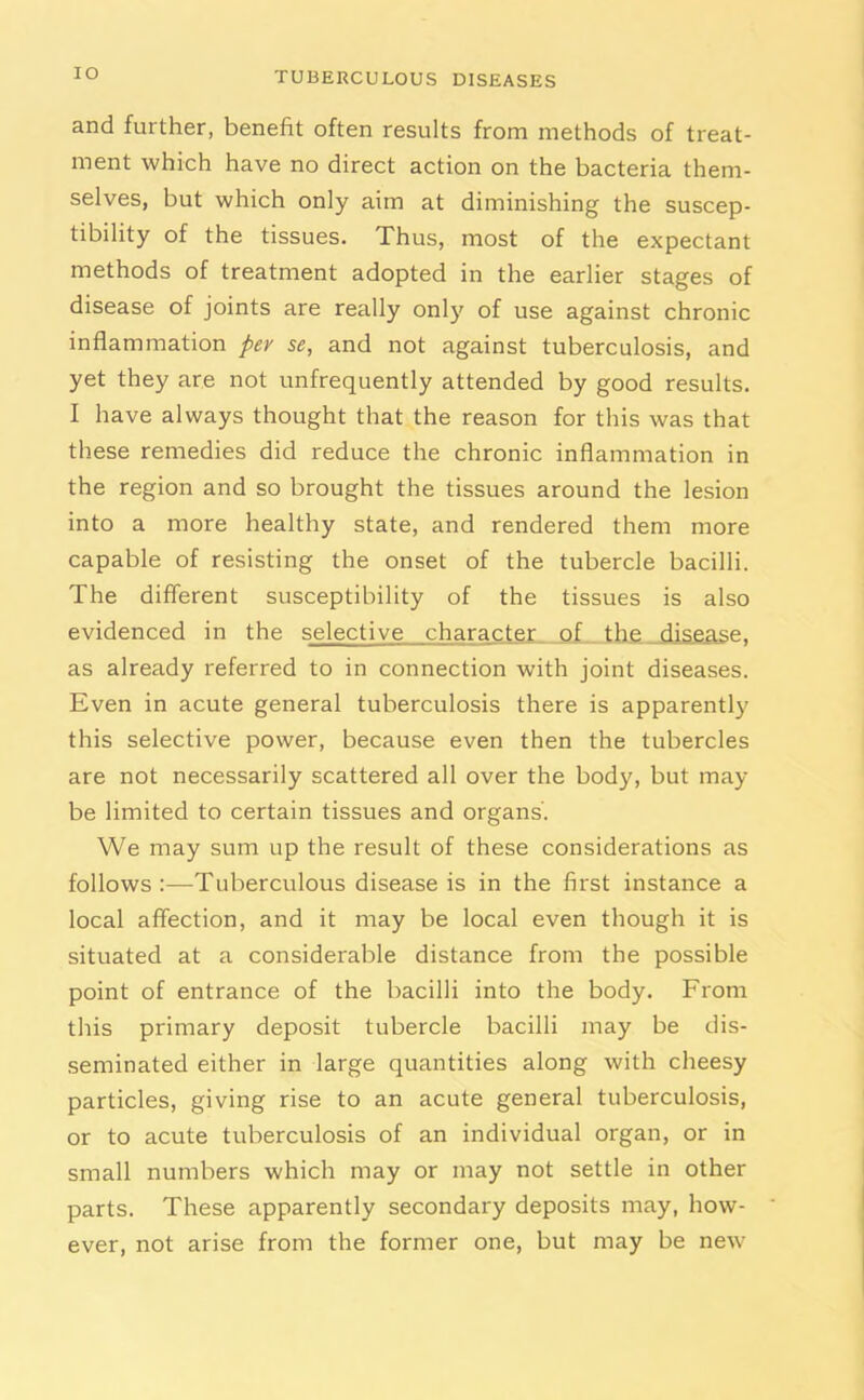 IO and further, benefit often results from methods of treat- ment which have no direct action on the bacteria them- selves, but which only aim at diminishing the suscep- tibility of the tissues. Thus, most of the expectant methods of treatment adopted in the earlier stages of disease of joints are really only of use against chronic inflammation per se, and not against tuberculosis, and yet they are not unfrequently attended by good results. I have always thought that the reason for this was that these remedies did reduce the chronic inflammation in the region and so brought the tissues around the lesion into a more healthy state, and rendered them more capable of resisting the onset of the tubercle bacilli. The different susceptibility of the tissues is also evidenced in the selective character of the disease, as already referred to in connection with joint diseases. Even in acute general tuberculosis there is apparently this selective power, because even then the tubercles are not necessarily scattered all over the body, but may- be limited to certain tissues and organs'. We may sum up the result of these considerations as follows:—Tuberculous disease is in the first instance a local affection, and it may be local even though it is situated at a considerable distance from the possible point of entrance of the bacilli into the body. From this primary deposit tubercle bacilli may be dis- seminated either in large quantities along with cheesy particles, giving rise to an acute general tuberculosis, or to acute tuberculosis of an individual organ, or in small numbers which may or may not settle in other parts. These apparently secondary deposits may, how- ever, not arise from the former one, but may be new