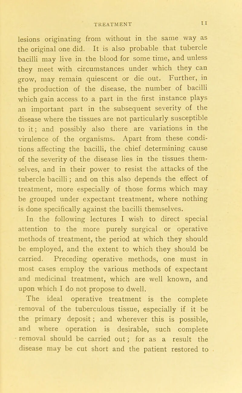 I I lesions originating from without in the same way as the original one did. It is also probable that tubercle bacilli may live in the blood for some time, and unless they meet with circumstances under which they can grow, may remain quiescent or die out. Further, in the production of the disease, the number of bacilli which gain access to a part in the first instance plays an important part in the subsequent severity of the disease where the tissues are not particularly susceptible to it; and possibly also there are variations in the virulence of the organisms. Apart from these condi- tions affecting the bacilli, the chief determining cause of the severity of the disease lies in the tissues them- selves, and in their power to resist the attacks of the tubercle bacilli ; and on this also depends the effect of treatment, more especially of those forms which may be grouped under expectant treatment, where nothing is done specifically against the bacilli themselves. In the following lectures I wish to direct special attention to the more purely surgical or operative methods of treatment, the period at which they should be employed, and the extent to which they should be carried. Preceding operative methods, one must in most cases employ the various methods of expectant and medicinal treatment, which are well known, and upon which I do not propose to dwell. The ideal operative treatment is the complete removal of the tuberculous tissue, especially if it be the primary deposit ; and wherever this is possible, and where operation is desirable, such complete removal should be carried out; for as a result the disease may be cut short and the patient restored to