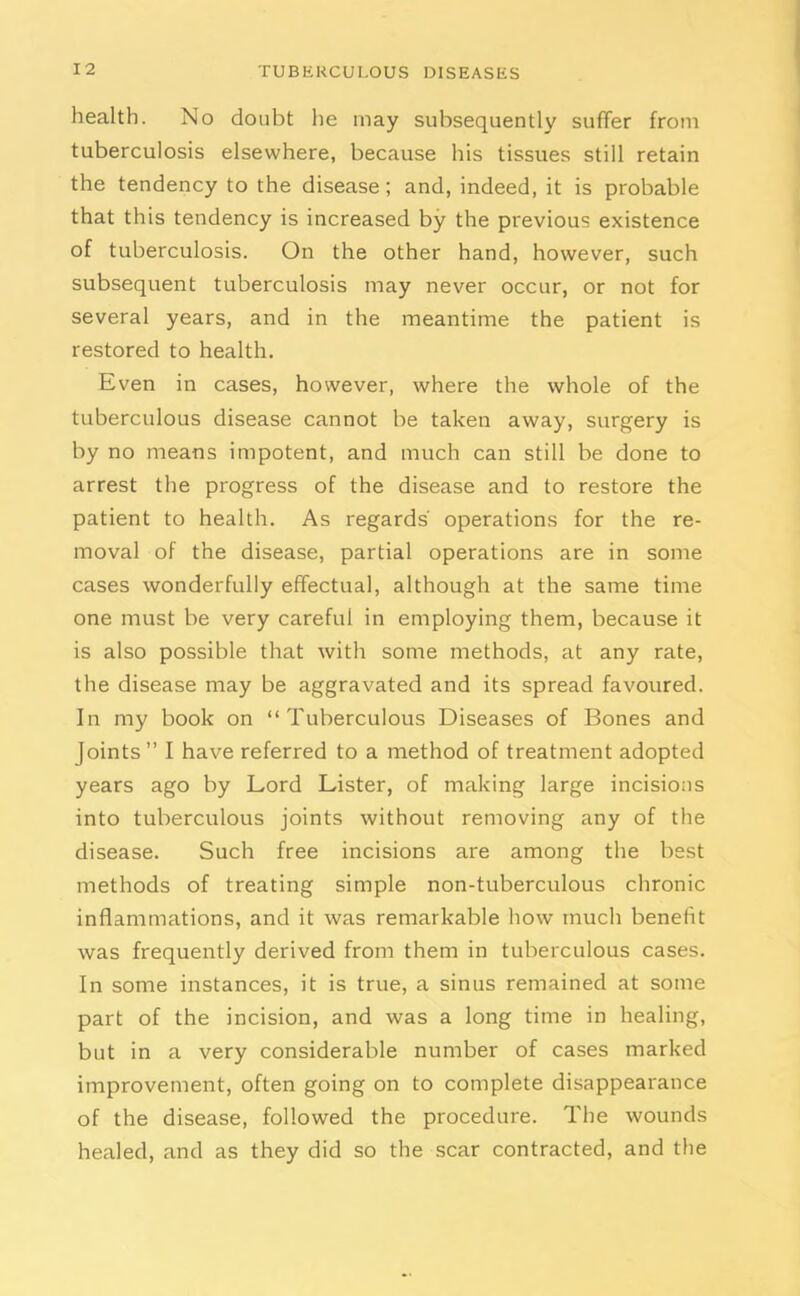 health. No doubt he may subsequently suffer from tuberculosis elsewhere, because his tissues still retain the tendency to the disease; and, indeed, it is probable that this tendency is increased by the previous existence of tuberculosis. On the other hand, however, such subsequent tuberculosis may never occur, or not for several years, and in the meantime the patient is restored to health. Even in cases, however, where the whole of the tuberculous disease cannot be taken away, surgery is by no means impotent, and much can still be done to arrest the progress of the disease and to restore the patient to health. As regards' operations for the re- moval of the disease, partial operations are in some cases wonderfully effectual, although at the same time one must be very careful in employing them, because it is also possible that with some methods, at any rate, the disease may be aggravated and its spread favoured. In my book on “Tuberculous Diseases of Bones and Joints” I have referred to a method of treatment adopted years ago by Lord Lister, of making large incisions into tuberculous joints without removing any of the disease. Such free incisions are among the best methods of treating simple non-tuberculous chronic inflammations, and it was remarkable how much benefit was frequently derived from them in tuberculous cases. In some instances, it is true, a sinus remained at some part of the incision, and was a long time in healing, but in a very considerable number of cases marked improvement, often going on to complete disappearance of the disease, followed the procedure. The wounds healed, and as they did so the scar contracted, and the