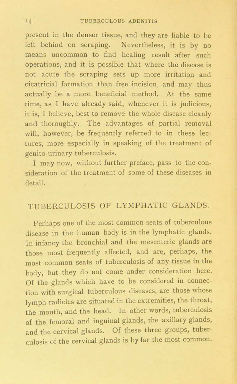 present in the denser tissue, and they are liable to be left behind on scraping. Nevertheless, it is by no means uncommon to find healing result after such operations, and it is possible that where the disease is not acute the scraping sets up more irritation and cicatricial formation than free incision, and may thus actually be a more beneficial method. At the same time, as I have already said, whenever it is judicious, it is, I believe, best to remove the whole disease cleanly and thoroughly. The advantages of partial removal will, however, be frequently referred to in these lec- tures, more especially in speaking of the treatment of genito-urinary tuberculosis. I may now, without further preface, pass to the con- sideration of the treatment of some of these diseases in detail. TUBERCULOSIS OF LYMPHATIC GLANDS. Perhaps one of the most common seats of tuberculous disease in the human body is in the lymphatic glands. In infancy the bronchial and the mesenteric glands are those most frequently affected, and are, perhaps, the most common seats of tuberculosis of any tissue in the body, but they do not come under consideration here. Of the glands which have to be considered in connec- tion with surgical tuberculous diseases, are those whose lymph radicles are situated in the extremities, the throat, the mouth, and the head. In other words, tuberculosis of the femoral and inguinal glands, the axillary glands, and the cervical glands. Of these three groups, tuber- culosis of the cervical glands is by far the most common.