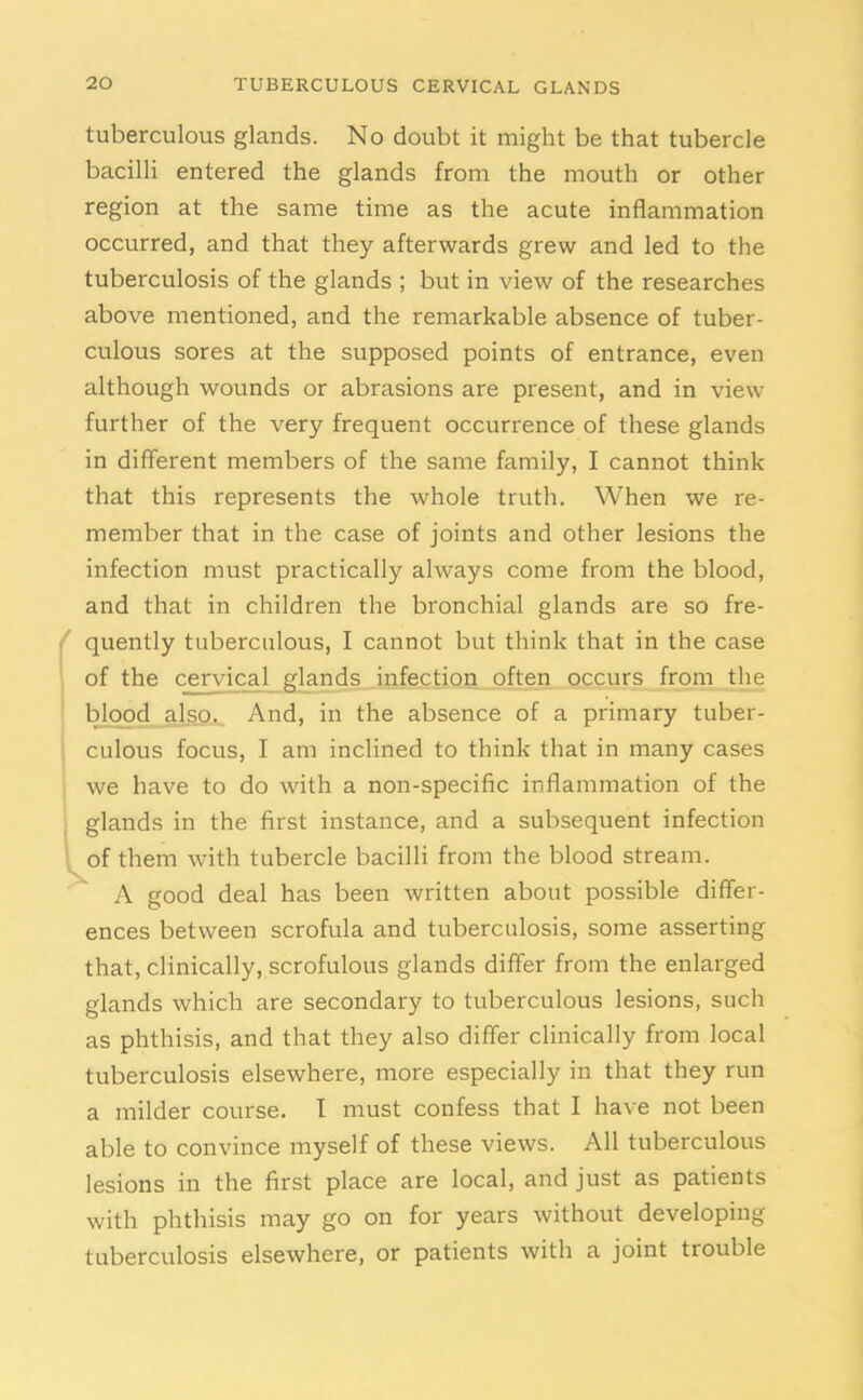 tuberculous glands. No doubt it might be that tubercle bacilli entered the glands from the mouth or other region at the same time as the acute inflammation occurred, and that they afterwards grew and led to the tuberculosis of the glands ; but in view of the researches above mentioned, and the remarkable absence of tuber- culous sores at the supposed points of entrance, even although wounds or abrasions are present, and in view further of the very frequent occurrence of these glands in different members of the same family, I cannot think that this represents the whole truth. When we re- member that in the case of joints and other lesions the infection must practically always come from the blood, and that in children the bronchial glands are so fre- quently tuberculous, I cannot but think that in the case of the cervical glands infection often occurs from the blood also. And, in the absence of a primary tuber- culous focus, I am inclined to think that in many cases we have to do with a non-specific inflammation of the glands in the first instance, and a subsequent infection of them with tubercle bacilli from the blood stream. \ A good deal has been written about possible differ- ences between scrofula and tuberculosis, some asserting that, clinically, scrofulous glands differ from the enlarged glands which are secondary to tuberculous lesions, such as phthisis, and that they also differ clinically from local tuberculosis elsewhere, more especially in that they run a milder course. I must confess that I have not been able to convince myself of these views. All tuberculous lesions in the first place are local, and just as patients with phthisis may go on for years without developing tuberculosis elsewhere, or patients with a joint trouble