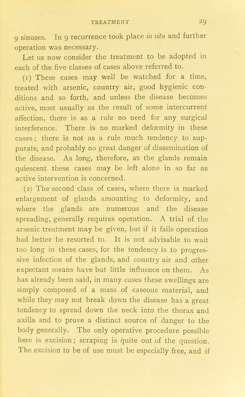 9 sinuses. In 9 recurrence took place in situ and further operation was necessary. Let us now consider the treatment to be adopted in each of the five classes of cases above referred to. (1) These cases may well be watched for a time, treated with arsenic, country air, good hygienic con- ditions and so forth, and unless the disease becomes active, most usually as the result of some intercurrent affection, there is as a rule no need for any surgical interference. There is no marked deformity in these cases ; there is not as a rule much tendency to sup- purate, and probably no great danger of dissemination of the disease. As long, therefore, as the glands remain quiescent these cases may be left alone in so far as active intervention is concerned. (2) The second class of cases, where there is marked enlargement of glands amounting to deformity, and where the glands are numerous and the disease spreading, generally requires operation. A trial of the arsenic treatment may be given, but if it fails operation had better be resorted to. It is not advisable to wait too long in these cases, for the tendency is to progres- sive infection of the glands, and country air and other expectant means have but little influence on them. As has already been said, in many cases these swellings are simply composed of a mass of caseous material, and while they may not break down the disease has a great tendency to spread down the neck into the thorax and axilla and to prove a distinct source of danger to the body generally. The only operative procedure possible here is excision; scraping is quite out of the question. The excision to be of use must be especially free, and if