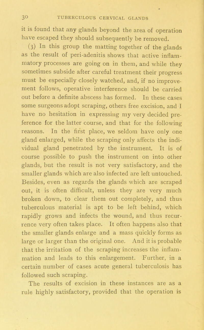 it is found that any glands beyond the area of operation have escaped they should subsequently be removed. (3) In this group the matting together of the glands as the result of peri-adenitis shows that active inflam- matory processes are going on in them, and while they sometimes subside after careful treatment their progress must be especially closely watched, and, if no improve- ment follows, operative interference should be carried out before a definite abscess has formed. In these cases some surgeons adopt scraping, others free excision, and I have no hesitation in expressing my very decided pre- ference for the latter course, and that for the following reasons. In the first place, we seldom have only one gland enlarged, while the scraping only affects the indi- vidual gland penetrated by the instrument. It is of course possible to push the instrument on into other glands, but the result is not very satisfactory, and the smaller glands which are also infected are left untouched. Besides, even as regards the glands which are scraped out, it is often difficult, unless they are very much broken down, to clear them out completely, and thus tuberculous material is apt to be left behind, which rapidly grows and infects the wound, and thus recur- rence very often takes place. It often happens also that the smaller glands enlarge and a mass quickly forms as large or larger than the original one. And it is probable that the irritation of the scraping increases the inflam- mation and leads to this enlargement. Further, in a certain number of cases acute general tuberculosis has followed such scraping. The results of excision in these instances are as a rule highly satisfactory, provided that the operation is