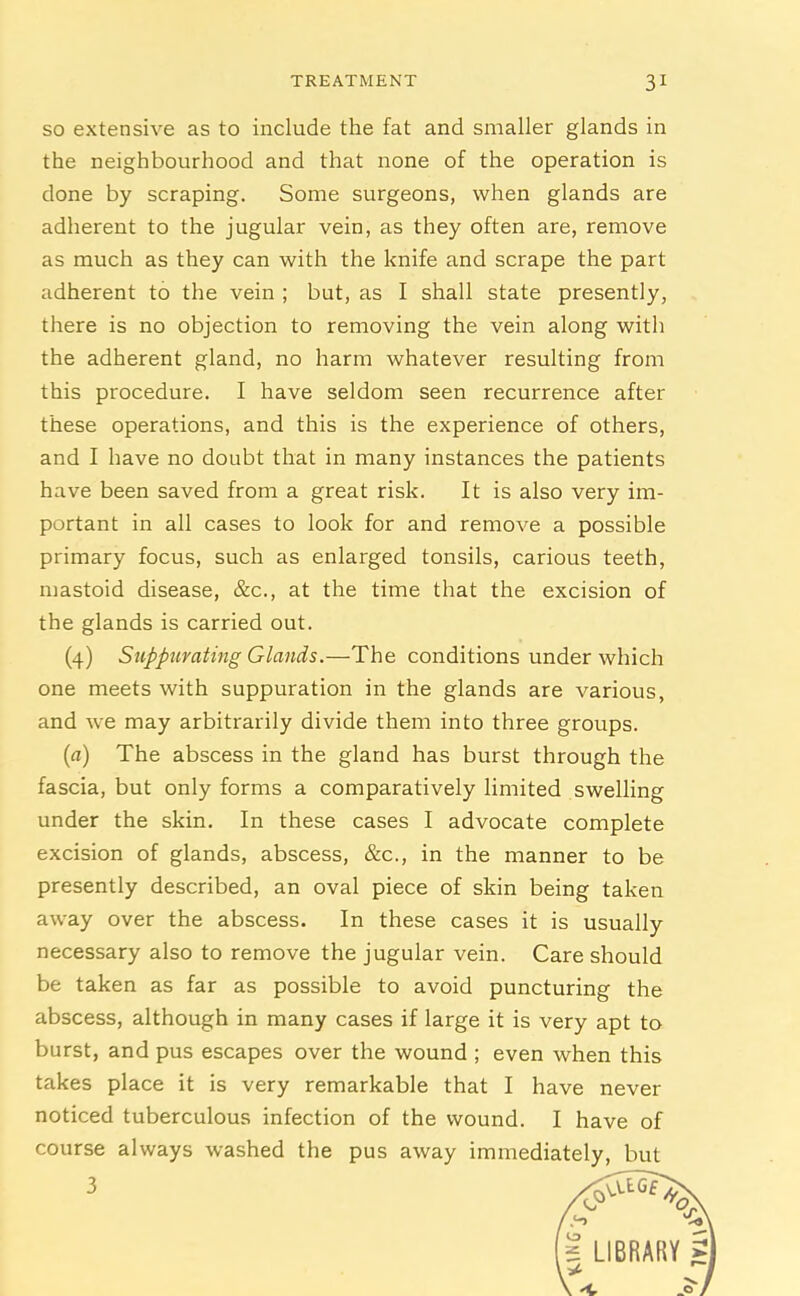 so extensive as to include the fat and smaller glands in the neighbourhood and that none of the operation is done by scraping. Some surgeons, when glands are adherent to the jugular vein, as they often are, remove as much as they can with the knife and scrape the part adherent to the vein ; but, as I shall state presently, there is no objection to removing the vein along with the adherent gland, no harm whatever resulting from this procedure. I have seldom seen recurrence after these operations, and this is the experience of others, and I have no doubt that in many instances the patients have been saved from a great risk. It is also very im- portant in all cases to look for and remove a possible primary focus, such as enlarged tonsils, carious teeth, mastoid disease, &c., at the time that the excision of the glands is carried out. (4) Suppurating Glands.—The conditions under which one meets with suppuration in the glands are various, and we may arbitrarily divide them into three groups. (a) The abscess in the gland has burst through the fascia, but only forms a comparatively limited swelling under the skin. In these cases I advocate complete excision of glands, abscess, &c., in the manner to be presently described, an oval piece of skin being taken away over the abscess. In these cases it is usually necessary also to remove the jugular vein. Care should be taken as far as possible to avoid puncturing the abscess, although in many cases if large it is very apt to burst, and pus escapes over the wound ; even when this takes place it is very remarkable that I have never noticed tuberculous infection of the wound. I have of course always washed the pus away immediately, but 3 O' * LIBRARY