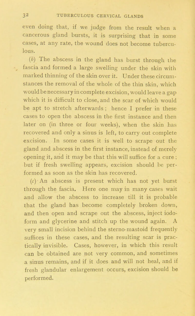 even doing that, if we judge from the result when a cancerous gland bursts, it is surprising that in some cases, at any rate, the wound does not become tubercu- lous. (b) The abscess in the gland has burst through the fascia and formed a large swelling under the skin with marked thinning of the skin over it. Under these circum- stances the removal of the whole of the thin skin, which would be necessary in complete excision, would leave a gap which it is difficult to close, and the scar of which would be apt to stretch afterwards ; hence I prefer in these cases to open the abscess in the first instance and then later on (in three or four weeks), when the skin has recovered and only a sinus is left, to carry out complete excision. In some cases it is well to scrape out the gland and abscess in the first instance, instead of merely opening it, and it may be that this will suffice for a cure ; but if fresh swelling appears, excision should be per- formed as soon as the skin has recovered. (c) An abscess is present which has not yet burst through the fascia. Here one may in many cases wait and allow the abscess to increase till it is probable that the gland has become completely broken down, and then open and scrape out the abscess, inject iodo- form and glycerine and stitch up the wound again. A very small incision behind the sterno-mastoid frequently suffices in these cases, and the resulting scar is prac- tically invisible. Cases, however, in which this result can be obtained are not very common, and sometimes a sinus remains, and if it does and will not heal, and if fresh glandular enlargement occurs, excision should be performed.