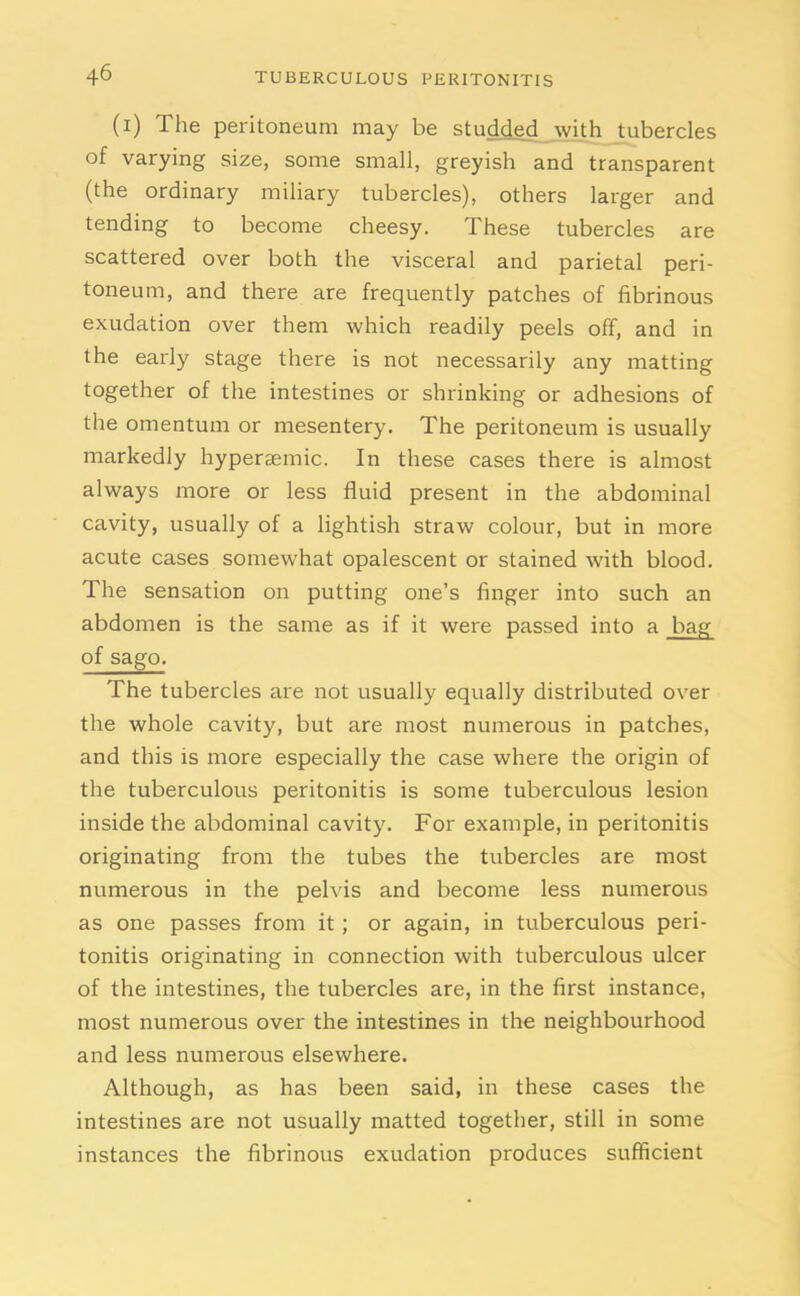 (i) The peritoneum may be studded with tubercles of varying size, some small, greyish and transparent (the ordinary miliary tubercles), others larger and tending to become cheesy. These tubercles are scattered over both the visceral and parietal peri- toneum, and there are frequently patches of fibrinous exudation over them which readily peels off, and in the early stage there is not necessarily any matting together of the intestines or shrinking or adhesions of the omentum or mesentery. The peritoneum is usually markedly hypersemic. In these cases there is almost always more or less fluid present in the abdominal cavity, usually of a lightish straw colour, but in more acute cases somewhat opalescent or stained with blood. The sensation on putting one’s finger into such an abdomen is the same as if it were passed into a bag of sago. The tubercles are not usually equally distributed over the whole cavity, but are most numerous in patches, and this is more especially the case where the origin of the tuberculous peritonitis is some tuberculous lesion inside the abdominal cavity. For example, in peritonitis originating from the tubes the tubercles are most numerous in the pelvis and become less numerous as one passes from it; or again, in tuberculous peri- tonitis originating in connection with tuberculous ulcer of the intestines, the tubercles are, in the first instance, most numerous over the intestines in the neighbourhood and less numerous elsewhere. Although, as has been said, in these cases the intestines are not usually matted together, still in some instances the fibrinous exudation produces sufficient