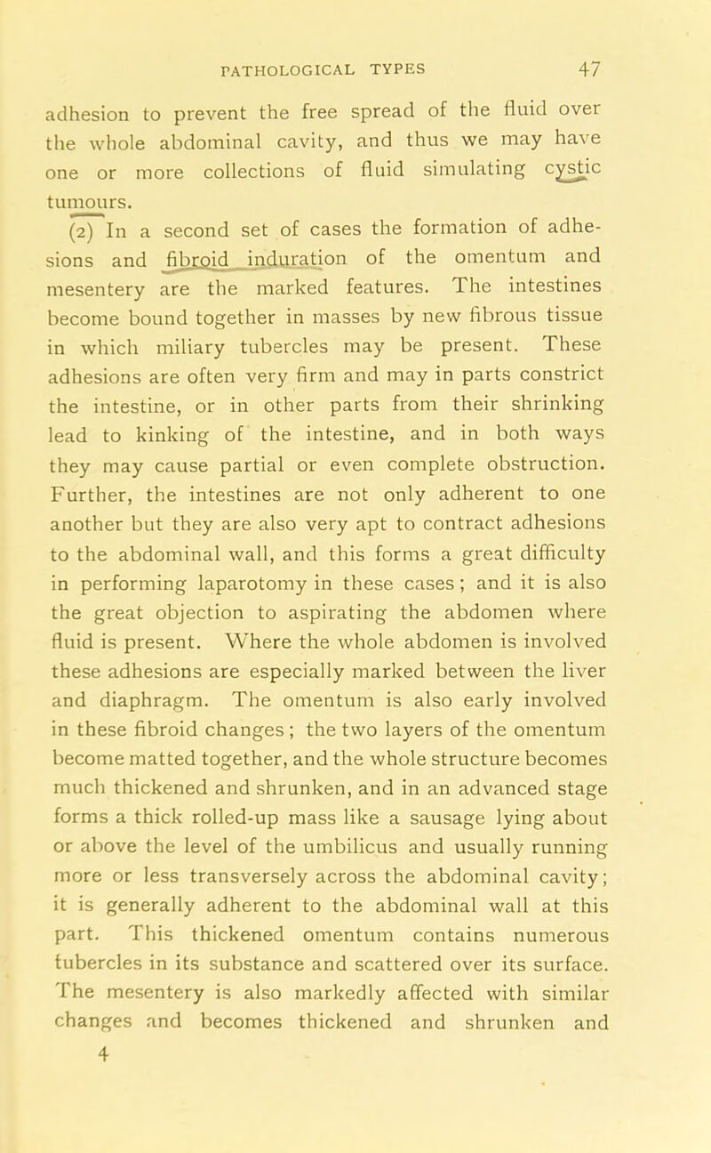 adhesion to prevent the free spread of the fluid over the whole abdominal cavity, and thus we may have one or more collections of fluid simulating cysdc tumours. (2) In a second set of cases the formation of adhe- sions and jibroid induration of the omentum and mesentery are the marked features. The intestines become bound together in masses by new fibrous tissue in which miliary tubercles may be present. These adhesions are often very firm and may in parts constrict the intestine, or in other parts from their shrinking lead to kinking of the intestine, and in both ways they may cause partial or even complete obstruction. Further, the intestines are not only adherent to one another but they are also very apt to contract adhesions to the abdominal wall, and this forms a great difficulty in performing laparotomy in these cases; and it is also the great objection to aspirating the abdomen where fluid is present. Where the whole abdomen is involved these adhesions are especially marked between the liver and diaphragm. The omentum is also early involved in these fibroid changes ; the two layers of the omentum become matted together, and the whole structure becomes much thickened and shrunken, and in an advanced stage forms a thick rolled-up mass like a sausage lying about or above the level of the umbilicus and usually running more or less transversely across the abdominal cavity; it is generally adherent to the abdominal wall at this part. This thickened omentum contains numerous tubercles in its substance and scattered over its surface. The mesentery is also markedly affected with similar changes and becomes thickened and shrunken and 4