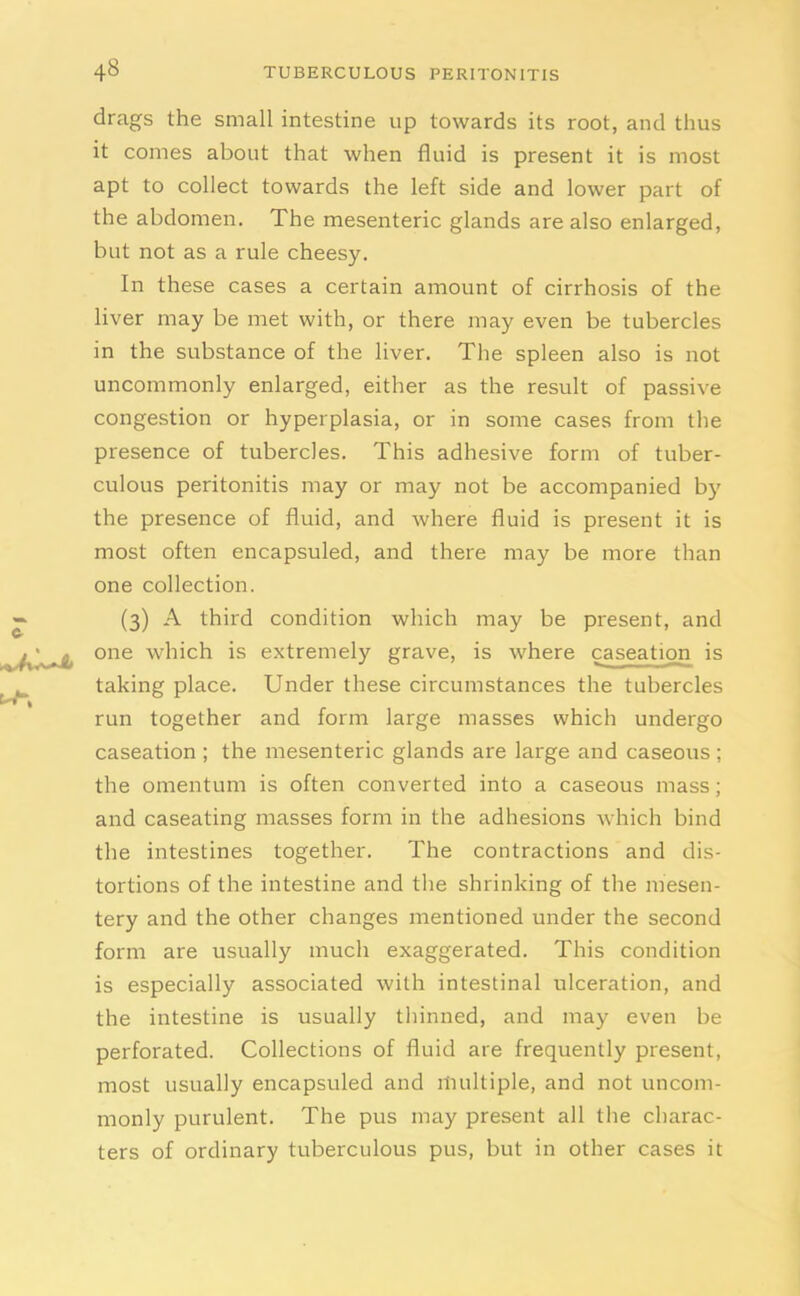 drags the small intestine up towards its root, and thus it comes about that when fluid is present it is most apt to collect towards the left side and lower part of the abdomen. The mesenteric glands are also enlarged, but not as a rule cheesy. In these cases a certain amount of cirrhosis of the liver may be met with, or there may even be tubercles in the substance of the liver. The spleen also is not uncommonly enlarged, either as the result of passive congestion or hyperplasia, or in some cases from the presence of tubercles. This adhesive form of tuber- culous peritonitis may or may not be accompanied by the presence of fluid, and where fluid is present it is most often encapsuled, and there may be more than one collection. (3) A third condition which may be present, and one which is extremely grave, is where caseation is taking place. Under these circumstances the tubercles run together and form large masses which undergo caseation ; the mesenteric glands are large and caseous; the omentum is often converted into a caseous mass; and caseating masses form in the adhesions which bind the intestines together. The contractions and dis- tortions of the intestine and the shrinking of the mesen- tery and the other changes mentioned under the second form are usually much exaggerated. This condition is especially associated with intestinal ulceration, and the intestine is usually thinned, and may even be perforated. Collections of fluid are frequently present, most usually encapsuled and multiple, and not uncom- monly purulent. The pus may present all the charac- ters of ordinary tuberculous pus, but in other cases it