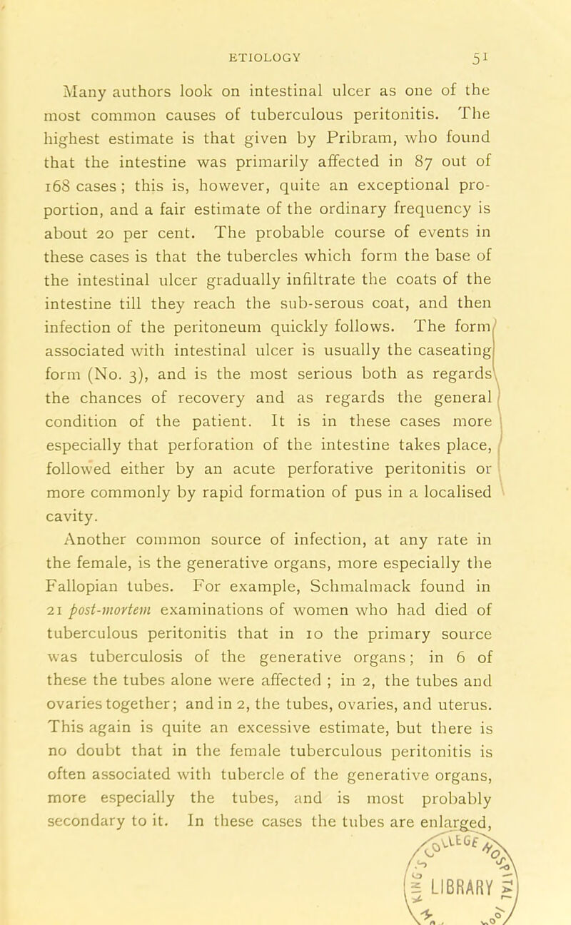 Many authors look on intestinal ulcer as one of the most common causes of tuberculous peritonitis. The highest estimate is that given by Pribram, who found that the intestine was primarily affected in 87 out of 168 cases ; this is, however, quite an exceptional pro- portion, and a fair estimate of the ordinary frequency is about 20 per cent. The probable course of events in these cases is that the tubercles which form the base of the intestinal ulcer gradually infiltrate the coats of the intestine till they reach the sub-serous coat, and then infection of the peritoneum quickly follows. The form associated with intestinal ulcer is usually the caseating form (No. 3), and is the most serious both as regardsl the chances of recovery and as regards the general condition of the patient. It is in these cases more especially that perforation of the intestine takes place, followed either by an acute perforative peritonitis or more commonly by rapid formation of pus in a localised cavity. Another common source of infection, at any rate in the female, is the generative organs, more especially the Fallopian tubes. For example, Schmalmack found in 21 post-mortem examinations of women who had died of tuberculous peritonitis that in 10 the primary source was tuberculosis of the generative organs; in 6 of these the tubes alone were affected ; in 2, the tubes and ovaries together; and in 2, the tubes, ovaries, and uterus. This again is quite an excessive estimate, but there is no doubt that in the female tuberculous peritonitis is often associated with tubercle of the generative organs, more especially the tubes, and is most probably secondary to it. In these cases the tubes are enlarged,