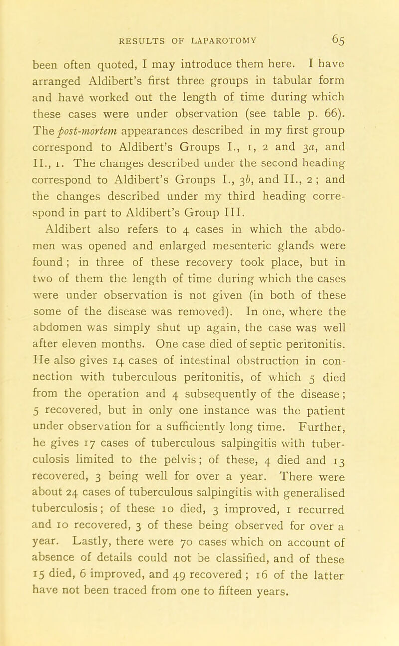 been often quoted, I may introduce them here. I have arranged Aldibert’s first three groups in tabular form and have worked out the length of time during which these cases were under observation (see table p. 66). The post-mortem appearances described in my first group correspond to Aldibert’s Groups I., 1, 2 and 3a, and II., 1. The changes described under the second heading correspond to Aldibert’s Groups I., 3b, and II., 2 ; and the changes described under my third heading corre- spond in part to Aldibert’s Group III. Aldibert also refers to 4 cases in which the abdo- men was opened and enlarged mesenteric glands were found ; in three of these recovery took place, but in two of them the length of time during which the cases were under observation is not given (in both of these some of the disease was removed). In one, where the abdomen was simply shut up again, the case was well after eleven months. One case died of septic peritonitis. He also gives 14 cases of intestinal obstruction in con- nection with tuberculous peritonitis, of which 5 died from the operation and 4 subsequently of the disease; 5 recovered, but in only one instance was the patient under observation for a sufficiently long time. Further, he gives 17 cases of tuberculous salpingitis with tuber- culosis limited to the pelvis; of these, 4 died and 13 recovered, 3 being well for over a year. There were about 24 cases of tuberculous salpingitis with generalised tuberculosis; of these 10 died, 3 improved, 1 recurred and 10 recovered, 3 of these being observed for over a year. Lastly, there were 70 cases which on account of absence of details could not be classified, and of these 15 died, 6 improved, and 49 recovered ; 16 of the latter have not been traced from one to fifteen years.