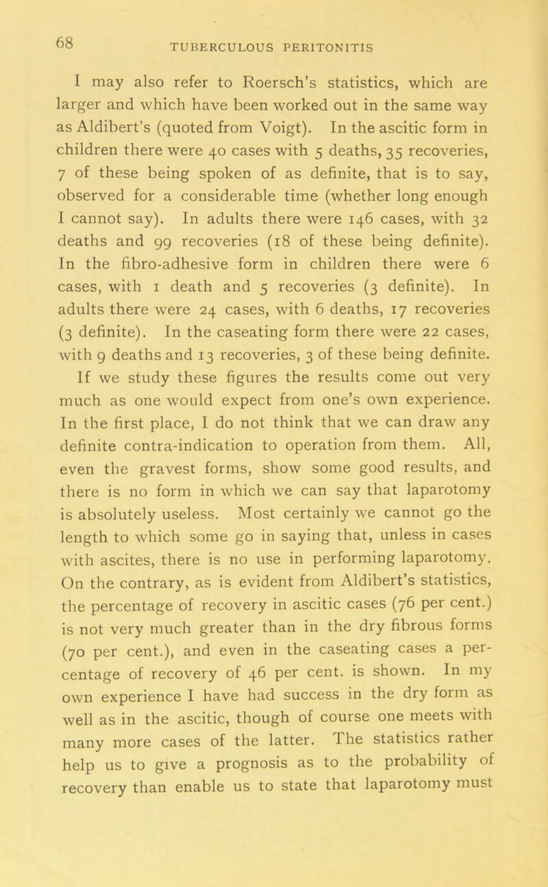 TUBERCULOUS PERITONITIS I may also refer to Roersch’s statistics, which are larger and which have been worked out in the same way as Aldibert’s (quoted from Voigt). In the ascitic form in children there were 40 cases with 5 deaths, 35 recoveries, 7 of these being spoken of as definite, that is to say, observed for a considerable time (whether long enough I cannot say). In adults there were 146 cases, with 32 deaths and 99 recoveries (18 of these being definite). In the fibro-adhesive form in children there were 6 cases, with 1 death and 5 recoveries (3 definite). In adults there were 24 cases, with 6 deaths, 17 recoveries (3 definite). In the caseating form there were 22 cases, with 9 deaths and 13 recoveries, 3 of these being definite. If we study these figures the results come out very much as one would expect from one’s own experience. In the first place, I do not think that we can draw any definite contra-indication to operation from them. All, even the gravest forms, show some good results, and there is no form in which we can say that laparotomy is absolutely useless. Most certainly we cannot go the length to which some go in saying that, unless in cases with ascites, there is no use in performing laparotomy. On the contrary, as is evident from Aldibert’s statistics, the percentage of recovery in ascitic cases (76 per cent.) is not very much greater than in the dry fibrous forms (70 per cent.), and even in the caseating cases a per- centage of recovery of 46 per cent, is shown. In my own experience I have had success in the dry form as well as in the ascitic, though of course one meets with many more cases of the latter. The statistics rather help us to give a prognosis as to the probability of recovery than enable us to state that laparotomy must