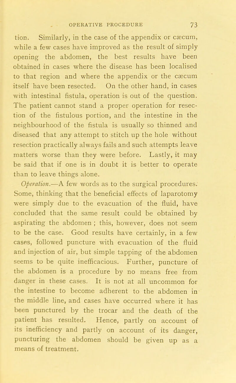 tion. Similarly, in the case of the appendix or caecum, while a few cases have improved as the result of simply opening the abdomen, the best results have been obtained in cases where the disease has been localised to that region and where the appendix or the caecum itself have been resected. On the other hand, in cases with intestinal fistula, operation is out of the question. The patient cannot stand a proper operation for resec- tion of the fistulous portion, and the intestine in the neighbourhood of the fistula is usually so thinned and diseased that any attempt to stitch up the hole without resection practically always fails and such attempts leave matters worse than they were before. Lastly, it may be said that if one is in doubt it is better to operate than to leave things alone. Operation.—A few words as to the surgical procedures. Some, thinking that the beneficial effects of laparotomy were simply due to the evacuation of the fluid, have concluded that the same result could be obtained by aspirating the abdomen ; this, however, does not seem to be the case. Good results have certainly, in a few cases, followed puncture with evacuation of the fluid and injection of air, but simple tapping of the abdomen seems to be quite inefficacious. Further, puncture of the abdomen is a procedure by no means free from danger in these cases. It is not at all uncommon for the intestine to become adherent to the abdomen in the middle line, and cases have occurred where it has been punctured by the trocar and the death of the patient has resulted. Hence, partly on account of its inefficiency and partly on account of its danger, puncturing the abdomen should be given up as a means of treatment.