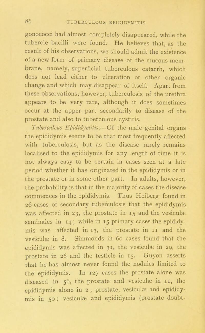 gonococci had almost completely disappeared, while the tubercle bacilli were found. He believes that, as the result of his observations, we should admit the existence of a new form of primary disease of the mucous mem- brane, namely, superficial tuberculous catarrh, which does not lead either to ulceration or other organic change and which may disappear of itself. Apart from these observations, however, tuberculosis of the urethra appears to be very rare, although it does sometimes occur at the upper part secondarily to disease of the prostate and also to tuberculous cystitis. Tuberculous Epididymitis.—Of the male genital organs the epididymis seems to be that most frequently affected with tuberculosis, but as the disease rarely remains localised to the epididymis for any length of time it is not always easy to be certain in cases seen at a late period whether it has originated in the epididymis or in the prostate or in some other part. In adults, however, the probability is that in the majority of cases the disease commences in the epididymis. Thus Heiberg found in 26 cases of secondary tuberculosis that the epididymis was affected in 23, the prostate in 15 and the vesiculae seminales in 14; while in 15 primary cases the epididy- mis was affected in 13, the prostate in 11 and the vesiculae in 8. Simmonds in 60 cases found that the epididymis was affected in 31, the vesiculae in 29, the prostate in 26 and the testicle in 15. Guyon asserts that he has almost never found the nodules limited to the epididymis. In 127 cases the prostate alone was diseased in 56, the prostate and vesiculae in 11, the epididymis alone in 2 ; prostate, vesiculae and epididy- mis in 50 ; vesiculae and epididymis (prostate doubt-