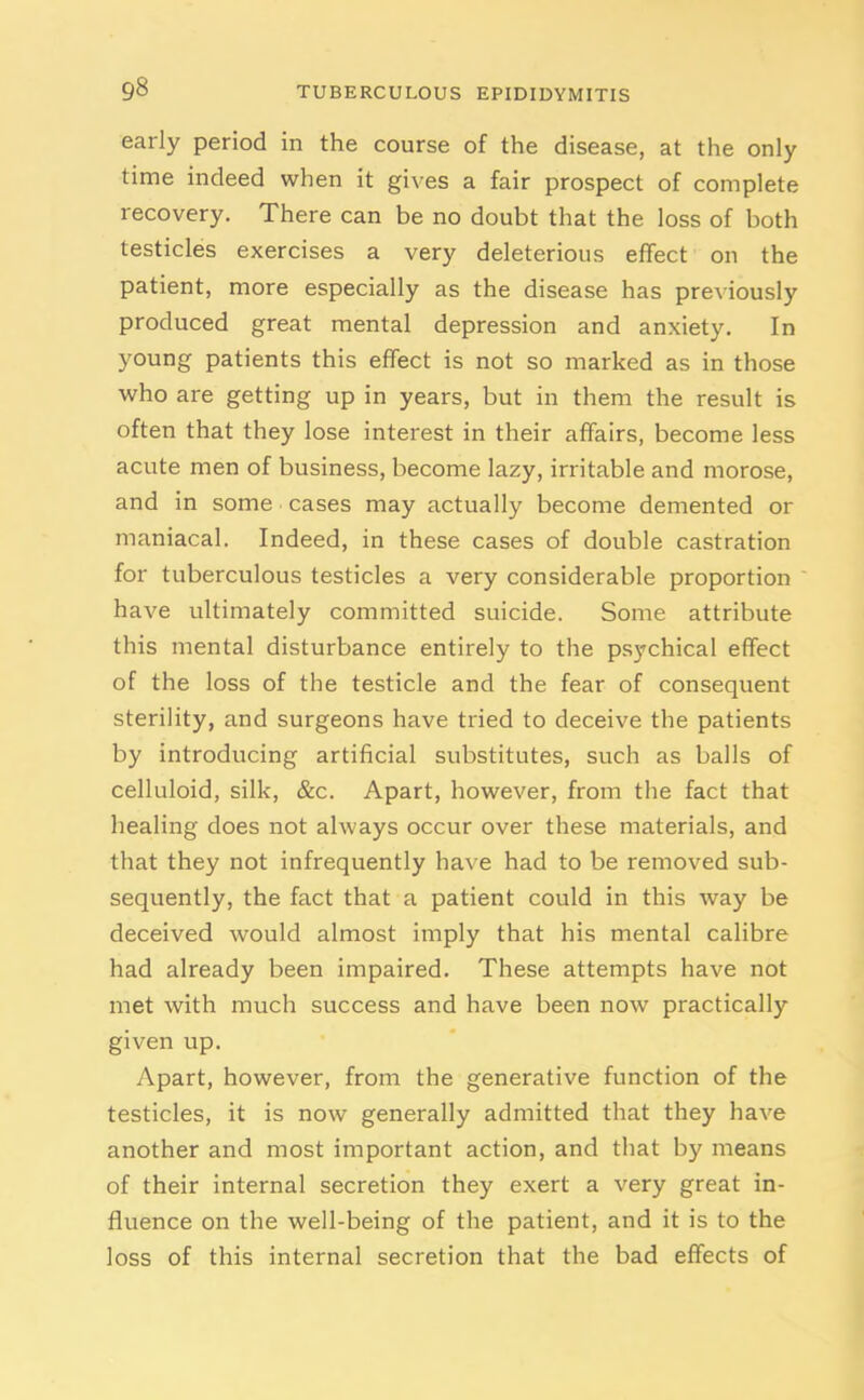 early period in the course of the disease, at the only time indeed when it gives a fair prospect of complete recovery. There can be no doubt that the loss of both testicles exercises a very deleterious effect on the patient, more especially as the disease has previously produced great mental depression and anxiety. In young patients this effect is not so marked as in those who are getting up in years, but in them the result is often that they lose interest in their affairs, become less acute men of business, become lazy, irritable and morose, and in some cases may actually become demented or maniacal. Indeed, in these cases of double castration for tuberculous testicles a very considerable proportion have ultimately committed suicide. Some attribute this mental disturbance entirely to the psychical effect of the loss of the testicle and the fear of consequent sterility, and surgeons have tried to deceive the patients by introducing artificial substitutes, such as balls of celluloid, silk, &c. Apart, however, from the fact that healing does not always occur over these materials, and that they not infrequently have had to be removed sub- sequently, the fact that a patient could in this way be deceived would almost imply that his mental calibre had already been impaired. These attempts have not met with much success and have been now practically given up. Apart, however, from the generative function of the testicles, it is now generally admitted that they have another and most important action, and that by means of their internal secretion they exert a very great in- fluence on the well-being of the patient, and it is to the loss of this internal secretion that the bad effects of