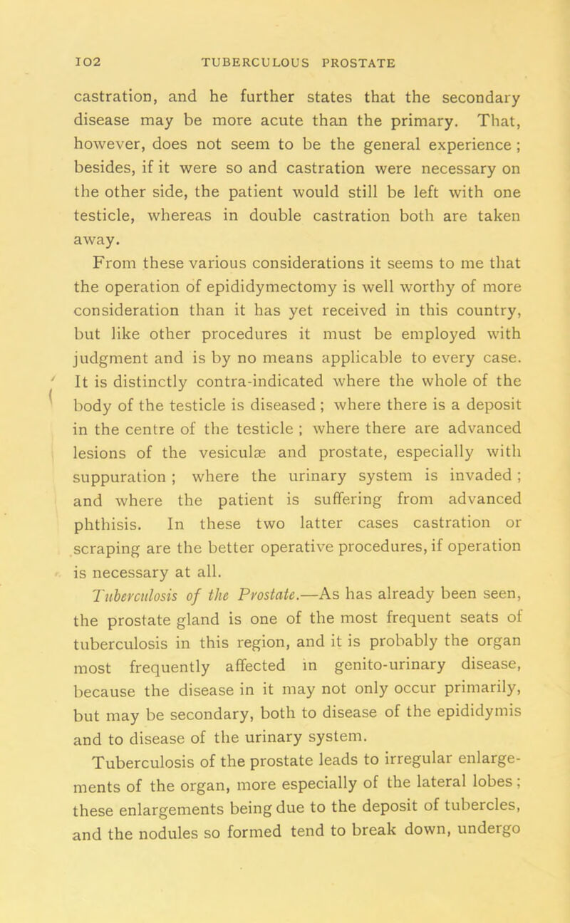 castration, and he further states that the secondary disease may be more acute than the primary. That, however, does not seem to be the general experience ; besides, if it were so and castration were necessary on the other side, the patient would still be left with one testicle, whereas in double castration both are taken away. From these various considerations it seems to me that the operation of epididymectomy is well worthy of more consideration than it has yet received in this country, but like other procedures it must be employed with judgment and is by no means applicable to every case. It is distinctly contra-indicated where the whole of the body of the testicle is diseased ; where there is a deposit in the centre of the testicle ; where there are advanced lesions of the vesiculse and prostate, especially with suppuration ; where the urinary system is invaded ; and where the patient is suffering from advanced phthisis. In these two latter cases castration or scraping are the better operative procedures, if operation is necessary at all. Tuberculosis of the Prostate.—As has already been seen, the prostate gland is one of the most frequent seats of tuberculosis in this region, and it is probably the organ most frequently affected in genito-urinary disease, because the disease in it may not only occur primarily, but may be secondary, both to disease of the epididymis and to disease of the urinary system. Tuberculosis of the prostate leads to irregular enlarge- ments of the organ, more especially of the lateral lobes, these enlargements being due to the deposit of tubercles, and the nodules so formed tend to break down, undergo