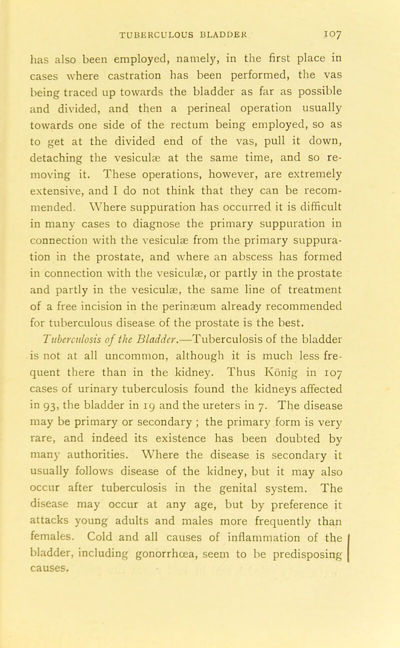 has also been employed, namely, in the first place in cases where castration has been performed, the vas being traced up towards the bladder as far as possible and divided, and then a perineal operation usually towards one side of the rectum being employed, so as to get at the divided end of the vas, pull it down, detaching the vesiculae at the same time, and so re- moving it. These operations, however, are extremely extensive, and I do not think that they can be recom- mended. Where suppuration has occurred it is difficult in many cases to diagnose the primary suppuration in connection with the vesiculae from the primary suppura- tion in the prostate, and where an abscess has formed in connection with the vesiculae, or partly in the prostate and partly in the vesiculae, the same line of treatment of a free incision in the perinaeum already recommended for tuberculous disease of the prostate is the best. Tuberculosis of the Bladder.—Tuberculosis of the bladder is not at all uncommon, although it is much less fre- quent there than in the kidney. Thus Konig in 107 cases of urinary tuberculosis found the kidneys affected in 93, the bladder in 19 and the ureters in 7. The disease may be primary or secondary ; the primary form is very rare, and indeed its existence has been doubted by man}- authorities. Where the disease is secondary it usually follows disease of the kidney, but it may also occur after tuberculosis in the genital system. The disease may occur at any age, but by preference it attacks young adults and males more frequently than females. Cold and all causes of inflammation of the bladder, including gonorrhoea, seem to be predisposing causes.