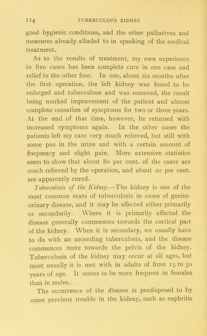 good hygienic conditions, and the other palliatives and measures already alluded to in speaking of the medical treatment. As to the results of treatment, my own experience in five cases has been complete cure in one case and relief in the other four. In one, about six months after the first operation, the left kidney was found to be enlarged and tuberculous and was removed, the result being marked improvement of the patient and almost complete cessation of symptoms for two or three years. At the end of that time, however, he returned with increased symptoms again. In the other cases the patients left my care very much relieved, but still with some pus in the urine and with a certain amount of frequency and slight pain. More extensive statistics seem to show that about 80 per cent, of the cases are much relieved by the operation, and about 20 per cent, are apparently cured. Tuberculosis of the Kidney.—The kidney is one of the most common seats of tuberculosis in cases of genito- urinary disease, and it may be affected either primarily or secondarily. Where it is primarily affected the disease generally commences towards the cortical part of the kidney. When it is secondary, we usually have to do with an ascending tuberculosis, and the disease commences more towards the pelvis of the kidney. Tuberculosis of the kidney may occur at all ages, but most usually it is met with in adults of from 15 to 30 years of age. It seems to be more frequent in females than in males. The occurrence of the disease is predisposed to by some previous trouble in the kidney, such as nephritis