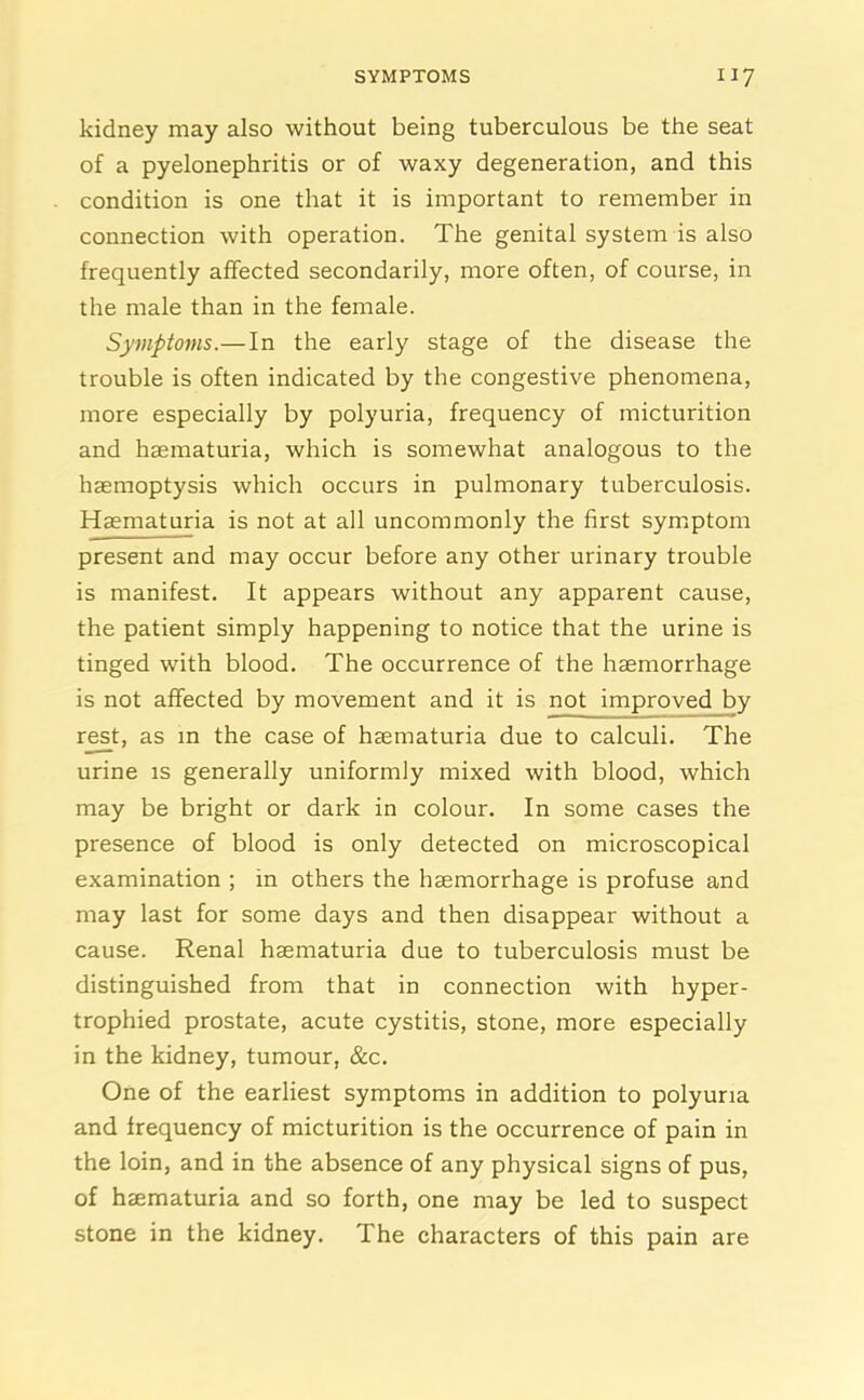 SYMPTOMS “7 kidney may also without being tuberculous be the seat of a pyelonephritis or of waxy degeneration, and this condition is one that it is important to remember in connection with operation. The genital system is also frequently affected secondarily, more often, of course, in the male than in the female. Symptoms.—In the early stage of the disease the trouble is often indicated by the congestive phenomena, more especially by polyuria, frequency of micturition and haematuria, which is somewhat analogous to the haemoptysis which occurs in pulmonary tuberculosis. Haematuria is not at all uncommonly the first symptom present and may occur before any other urinary trouble is manifest. It appears without any apparent cause, the patient simply happening to notice that the urine is tinged with blood. The occurrence of the haemorrhage is not affected by movement and it is not improved by rest, as in the case of haematuria due to calculi. The urine is generally uniformly mixed with blood, which may be bright or dark in colour. In some cases the presence of blood is only detected on microscopical examination ; in others the haemorrhage is profuse and may last for some days and then disappear without a cause. Renal haematuria due to tuberculosis must be distinguished from that in connection with hyper- trophied prostate, acute cystitis, stone, more especially in the kidney, tumour, &c. One of the earliest symptoms in addition to polyuria and frequency of micturition is the occurrence of pain in the loin, and in the absence of any physical signs of pus, of haematuria and so forth, one may be led to suspect stone in the kidney. The characters of this pain are