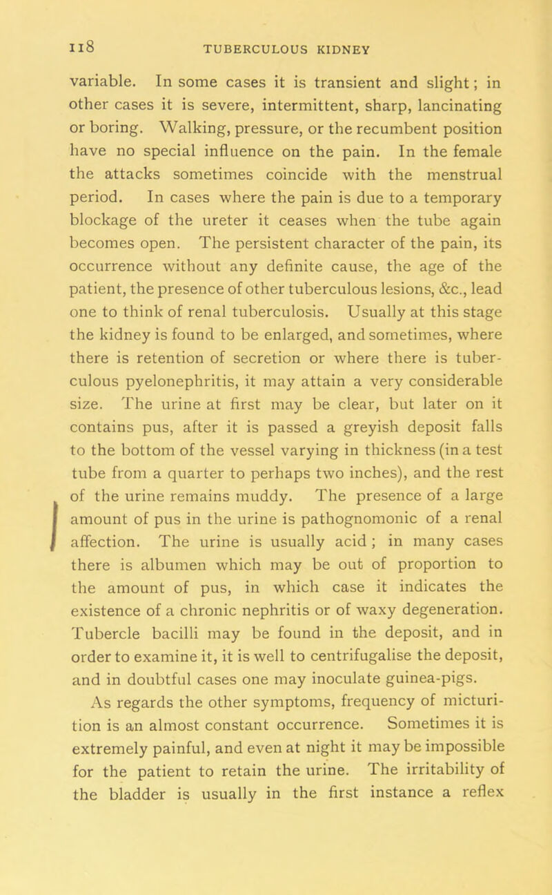 variable. In some cases it is transient and slight; in other cases it is severe, intermittent, sharp, lancinating or boring. Walking, pressure, or the recumbent position have no special influence on the pain. In the female the attacks sometimes coincide with the menstrual period. In cases where the pain is due to a temporary blockage of the ureter it ceases when the tube again becomes open. The persistent character of the pain, its occurrence without any definite cause, the age of the patient, the presence of other tuberculous lesions, &c., lead one to think of renal tuberculosis. Usually at this stage the kidney is found to be enlarged, and sometimes, where there is retention of secretion or where there is tuber- culous pyelonephritis, it may attain a very considerable size. The urine at first may be clear, but later on it contains pus, after it is passed a greyish deposit falls to the bottom of the vessel varying in thickness (in a test tube from a quarter to perhaps two inches), and the rest I of the urine remains muddy. The presence of a large amount of pus in the urine is pathognomonic of a renal affection. The urine is usually acid; in many cases there is albumen which may be out of proportion to the amount of pus, in which case it indicates the existence of a chronic nephritis or of waxy degeneration. Tubercle bacilli may be found in the deposit, and in order to examine it, it is well to centrifugalise the deposit, and in doubtful cases one may inoculate guinea-pigs. As regards the other symptoms, frequency of micturi- tion is an almost constant occurrence. Sometimes it is extremely painful, and even at night it may be impossible for the patient to retain the urine. The irritability of the bladder is usually in the first instance a reflex