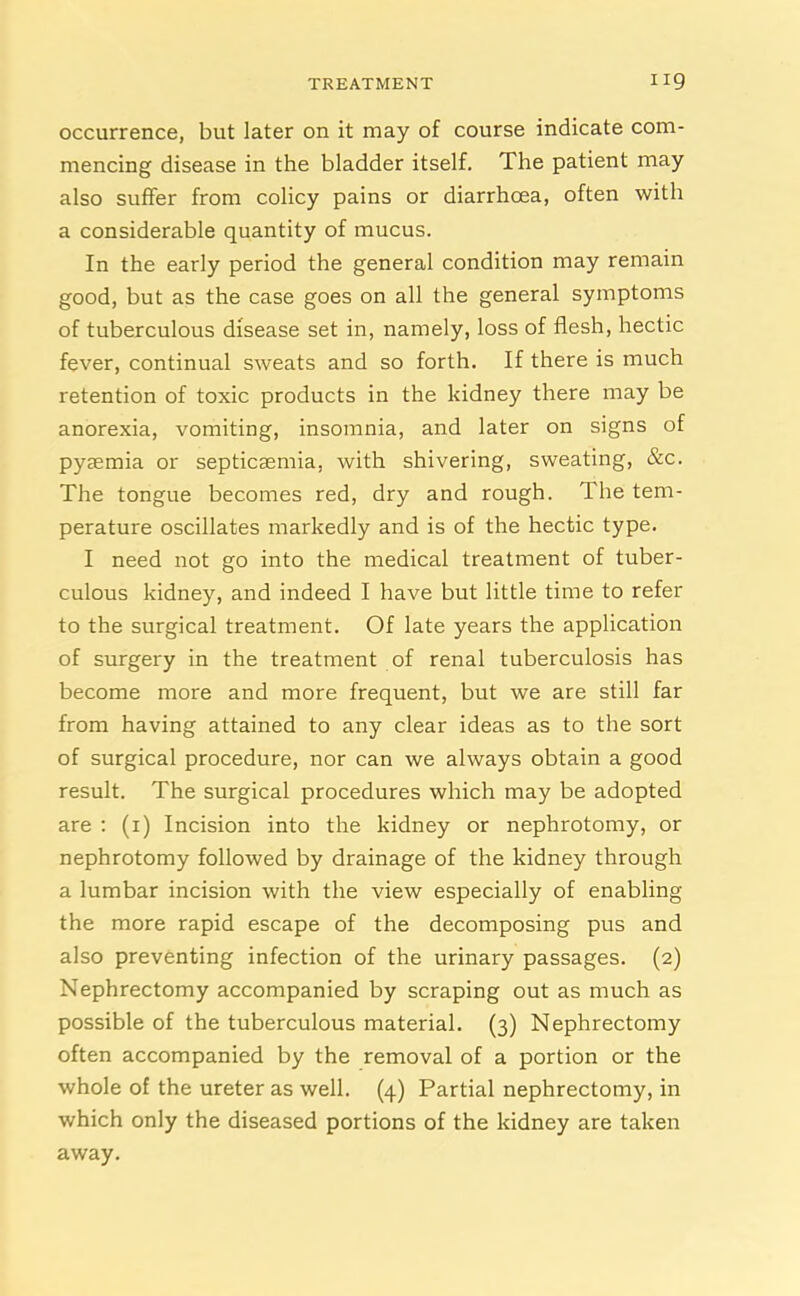 occurrence, but later on it may of course indicate com- mencing disease in the bladder itself. The patient may also suffer from colicy pains or diarrhoea, often with a considerable quantity of mucus. In the early period the general condition may remain good, but as the case goes on all the general symptoms of tuberculous disease set in, namely, loss of flesh, hectic fever, continual sweats and so forth. If there is much retention of toxic products in the kidney there may be anorexia, vomiting, insomnia, and later on signs of pyaemia or septicaemia, with shivering, sweating, &c. The tongue becomes red, dry and rough. The tem- perature oscillates markedly and is of the hectic type. I need not go into the medical treatment of tuber- culous kidney, and indeed I have but little time to refer to the surgical treatment. Of late years the application of surgery in the treatment of renal tuberculosis has become more and more frequent, but we are still far from having attained to any clear ideas as to the sort of surgical procedure, nor can we always obtain a good result. The surgical procedures which may be adopted are : (1) Incision into the kidney or nephrotomy, or nephrotomy followed by drainage of the kidney through a lumbar incision with the view especially of enabling the more rapid escape of the decomposing pus and also preventing infection of the urinary passages. (2) Nephrectomy accompanied by scraping out as much as possible of the tuberculous material. (3) Nephrectomy often accompanied by the removal of a portion or the whole of the ureter as well. (4) Partial nephrectomy, in which only the diseased portions of the kidney are taken away.